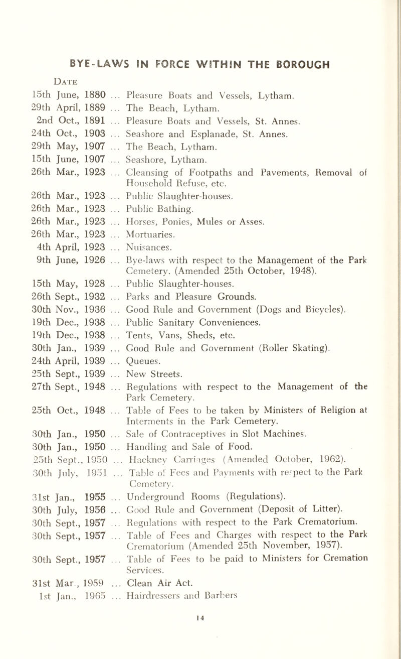 BYE-LAWS IN FORCE WITHIN THE BOROUGH Date 15th June, 1880 29th April, 1889 2nd Oct., 1891 24th Oct., 1903 29th May, 1907 15th June, 1907 26th Mar., 1923 .. Pleasure Boats and Vessels, Lytham. .. The Beach, Lytham. .. Pleasure Boats and Vessels, St. Annes. .. Seashore and Esplanade, St. Annes. .. The Beach, Lytham. .. Seashore, Lytham. .. Cleansing of Footpaths and Pavements, Removal of Household Refuse, etc. 26th Mar., 1923 26th Mar., 1923 26th Mar., 1923 26th Mar., 1923 4 th April, 1923 9th June, 1926 .. Public Slaughter-houses. .. Public Bathing. .. Horses, Ponies, Mules or Asses. .. Mortuaries. .. Nuisances. .. Bye-laws with respect to the Management of the Park Cemetery. (Amended 25th October, 1948). 15th May, 1928 26th Sept., 1932 30th Nov., 1936 19th Dec., 1938 19th Dec., 1938 30th Jan., 1939 24th April, 1939 25th Sept., 1939 27th Sept., 1948 .. Public Slaughter-houses. .. Parks and Pleasure Grounds. .. Good Rule and Government (Dogs and Bicycles). .. Public Sanitary Conveniences. .. Tents, Vans, Sheds, etc. .. Good Rule and Government (Roller Skating). .. Queues. .. New Streets. ... Regulations with respect to the Management of the Park Cemetery. 25th Oct., 1948 .. Table of Fees to be taken by Ministers of Religion at Interments in the Park Cemetery. 30th Jan., 1950 30th Jan., 1950 25th Sept., 1950 30th July, 1951 .. Sale of Contraceptives in Slot Machines. .. Handling and Sale of Food. ... Hackney Carriages (Amended October, 1962). ... Table o! Fees and Payments with respect to the Park Cemetery. 31st Jan., 1955 30th July, 1956 30th Sept., 1957 30th Sept., 1957 .. Underground Rooms (Regulations). ... Good Rule and Government (Deposit of Litter). .. Regulations with respect to the Park Crematorium. ... Table of Fees and Charges with respect to the Park Crematorium (Amended 25th November, 1957). 30th Sept., 1957 .. Table of Fees to be paid to Ministers for Cremation Services. 31st Mar., 1959 1st Jan., 1965 ... Clean Air Act. ... Hairdressers and Barbers