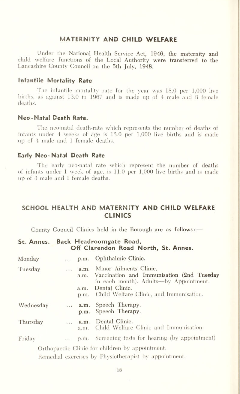 MATERNiTY AND CHILD WELFARE Under the National Health Service Act, 1946, the maternity and child welfare functions of the Local Authority were transferred to the Lancashire County Council on the 5th July, 1948. Infantile Mortality Rate The infantile mortality rate for the year was 18.0 per 1,000 live births, as against 13.0 in 1967 and is made up of 4 male and 3 female deaths. Neo-Natal Death Rate, The nso-natal death-rate which represents the number of deaths of infants under 4 weeks of age is 13.0 per 1,000 live births and is made up of 4 male and 1 female deaths. Early Neo-Natal Death Rate The early neo-natal rate which represent the number of deaths of infants under 1 week of age, is 11.0 per 1,000 live births and is made up of 3 male and 1 female deaths. SCHOOL HEALTH AND MATERNITY AND CHILD WELFARE CLINICS County/ Council Clinics held in the Borough are as follows: — St, Annes. Back Headroomgate Road, Off Clarendon Road North, St. Annes. Monday p.m. Ophthalmic Clinic. Tuesday a.m. Minor Ailments Clinic. a.m. Vaccination and Immunisation (2nd Tuesday in each month). Adults—by Appointment, a.m. Dental Clinic. p.m. Child Welfare Clinic, and Immunisation. Wednesday a.m. Speech Therapy, p.m. Speech Therapy. Thursday a.m. Dental Clinic. a.m. Child Welfare Clinic and Immunisation. Friday p.m. Screening tests for hearing (by appointment) Orthopaedic Clinic for children by appointment. Remedial exercises by Physiotherapist by appointment.