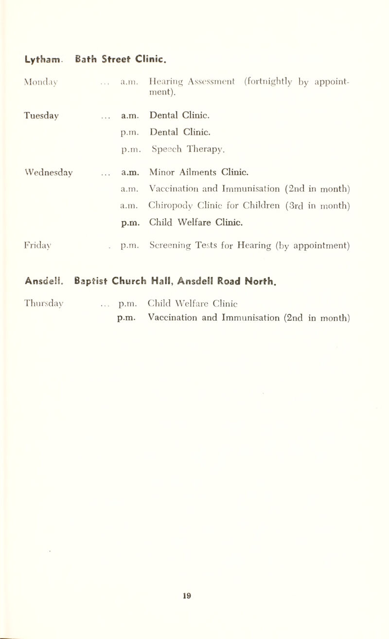 Lytham. Monda\ Tuesday Wednesday Friday Ansdeli. Thursday Bath Street Clinic. a.in. Hearing Assessment (fortnightly by appoint¬ ment). a.m. Dental Clinic, p.m. Dental Clinic, p.m. Speech Therapy. a.m. Minor Ailments Clinic. a.m. Vaccination and Immunisation (2nd in month) a.m. Chiropody Clinic for Children (3rd in month) p.m. Child Welfare Clinic. . p.m. Screening Tests for Hearing (by appointment) Baptist Church Hall, Ansdeil Road North. ... p.m. Child Welfare Clinic p.m. Vaccination and Immunisation (2nd in month)