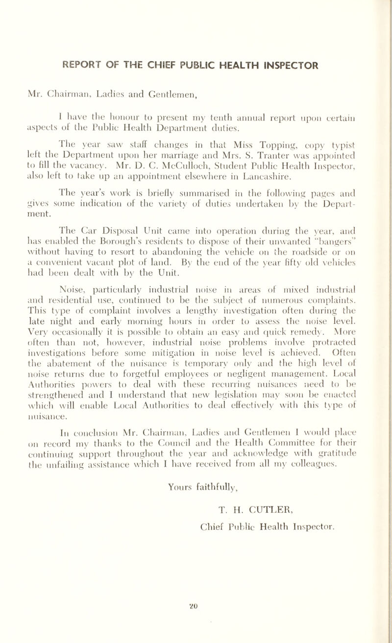 REPORT OF THE CHIEF PUBLIC HEALTH INSPECTOR Mr. Chairman, Ladies and Gentlemen, 1 have the honour to present my tenth annual report upon certain aspects ot the Public Health Department duties. 'Hie year saw staff changes in that Miss Topping, copy typist left the Department upon her marriage and Mrs. S. Tranter was appointed to fill the vacancy. Mr. D. C. McCulloch, Student Public Health Inspector, also left to take up an appointment elsewhere in Lancashire. The year’s work is briefly summarised in the following pages and gives some indication of the variety of duties undertaken by the Depart¬ ment. The Car Disposal Unit came into operation during the year, and has enabled the Borough’s residents to dispose of their unwanted “bangers’’ without having to resort to abandoning the vehicle on the roadside or on a convenient vacant plot of land. By the end of the year fifty old vehicles had been dealt with by the Unit. Noise, particularly industrial noise in areas of mixed industrial and residential use, continued to be the subject of numerous complaints. This type of complaint involves a lengthy investigation often during the late night and early morning hours in order tu assess the noise level. Very occasionally it is possible to obtain an easy and quick remedy. More often than not, however, industrial noise problems involve protracted investigations before some mitigation in noise level is achieved. Often the abatement of the nuisance is temporary only and the high level of noise returns due to forgetful employees or negligent management. Local Authorities powers to deal with these recurring nuisances need to be strengthened and I understand that new legislation may soon be enacted which will enable Local Authorities to deal effectively with this type of nuisance. In conclusion Mr. Chairman, Ladies and Gentlemen I would place on record my thanks to the Council and the Health Committee for their continuing support throughout the year and acknowledge with gratitude the unfailing assistance which I have received from all my colleagues. Yours faithfully, T. H. CUTLER, Chief Public Health Inspector. v»u