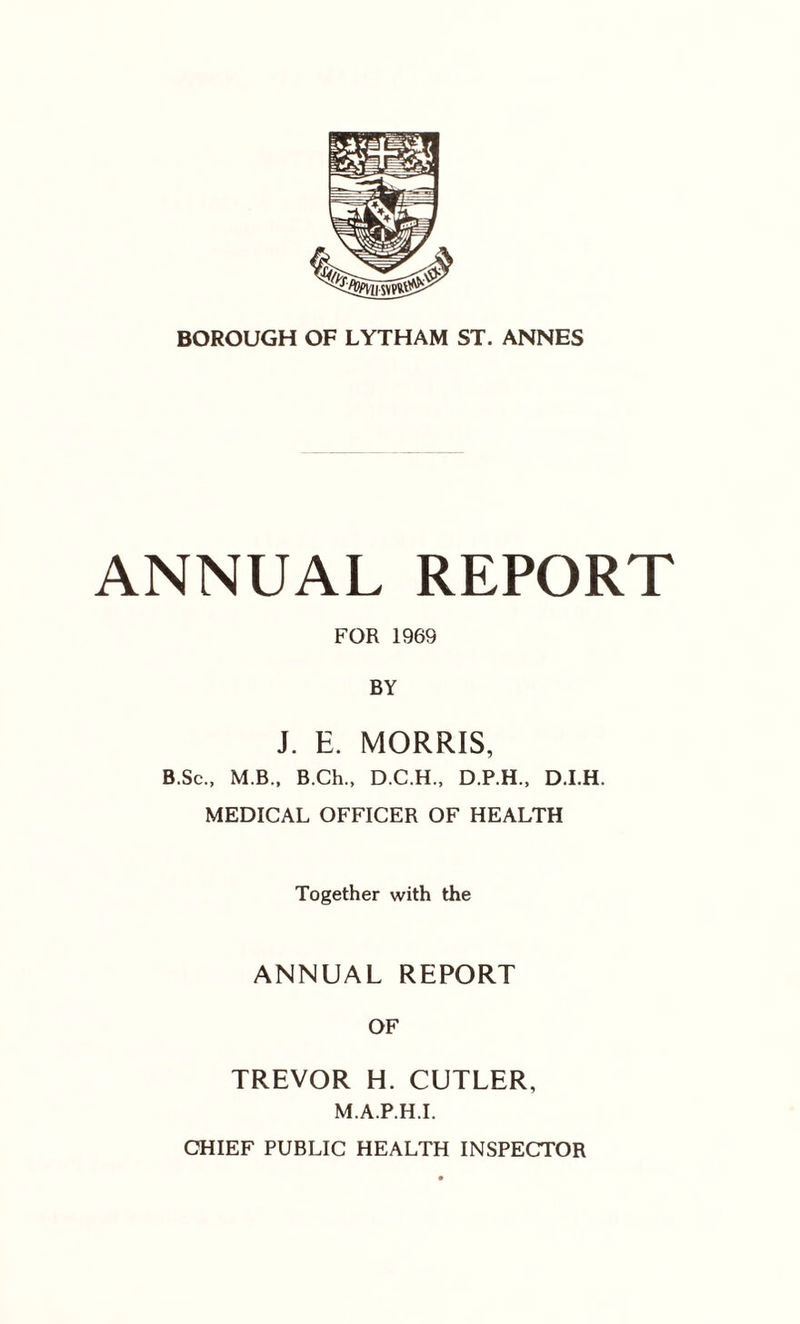 ANNUAL REPORT FOR 1969 BY J. E. MORRIS, B.Sc., M.B., B.Ch., D.C.H., D.P.H., D.I.H. MEDICAL OFFICER OF HEALTH Together with the ANNUAL REPORT OF TREVOR H. CUTLER, M.A.P.H.I. CHIEF PUBLIC HEALTH INSPECTOR
