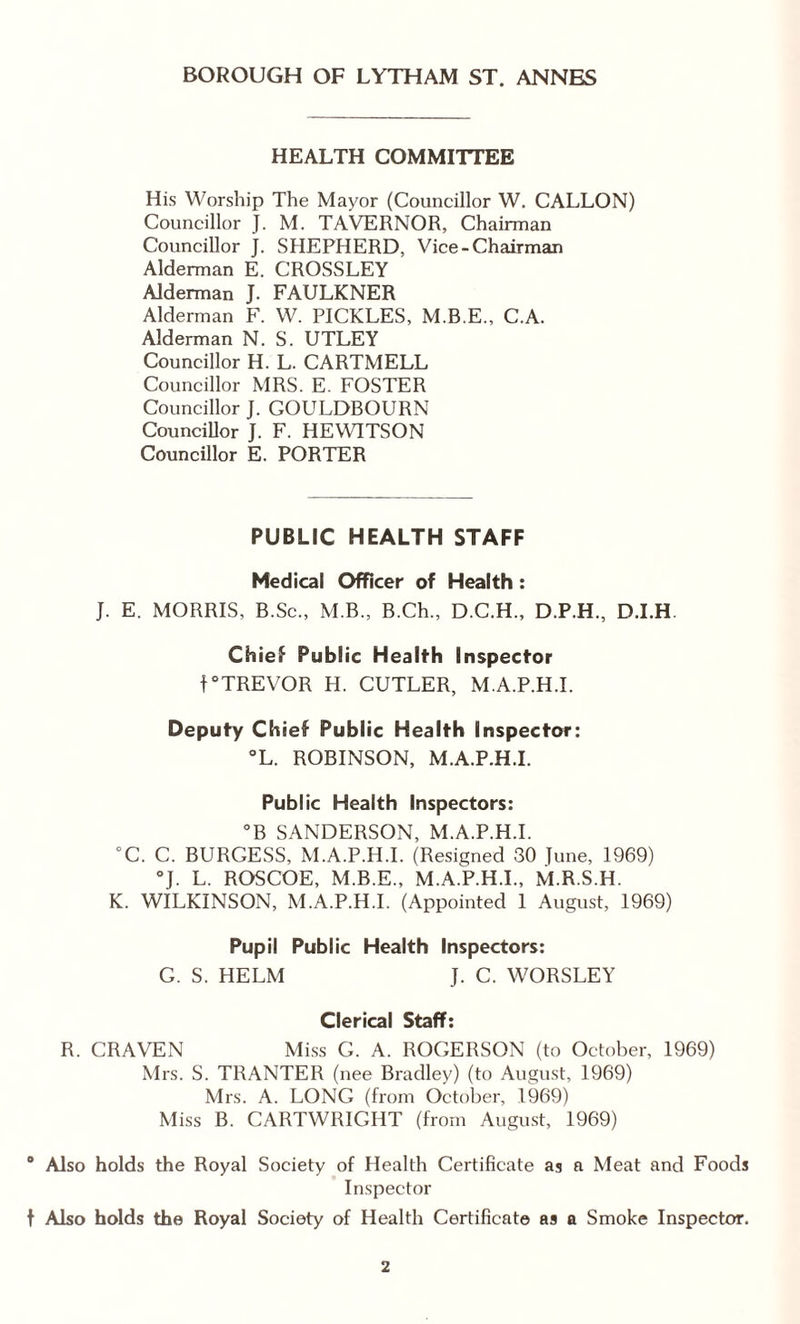 HEALTH COMMITTEE His Worship The Mayor (Councillor W. CALLON) Councillor J. M. TAVERNOR, Chairman Councillor J. SHEPHERD, Vice-Chairman Alderman E. CROSSLEY Alderman J. FAULKNER Alderman F. W. PICKLES, M.B.E., C.A. Alderman N. S. UTLEY Councillor H. L. CARTMELL Councillor MRS. E. FOSTER Councillor J. GOULDBOURN Councillor J. F. HEWITSON Councillor E. PORTER PUBLIC HEALTH STAFF Medical Officer of Health : J. E. MORRIS, B.Sc., M.B., B.Ch., D.C.H., D.P.H., D.I.H. Chief Public Health Inspector f°TREVOR H. CUTLER, M.A.P.H.I. Deputy Chief Public Health Inspector: °L. ROBINSON, M.A.P.H.I. Public Health Inspectors: °B SANDERSON, M.A.P.H.I. “C. C. BURGESS, M.A.P.H.I. (Resigned 30 Tune, 1969) °J. L. ROSCOE, M.B.E., M.A.P.H.I., M.R.S.H. K. WILKINSON, M.A.P.H.I. (Appointed 1 August, 1969) Pupil Public Health Inspectors: G. S. HELM J. C. WORSLEY Clerical Staff: R. CRAVEN Miss G. A. ROGERSON (to October, 1969) Mrs. S. TRANTER (nee Bradley) (to August, 1969) Mrs. A. LONG (from October, 1969) Miss B. CARTWRIGHT (from August, 1969) 0 Also holds the Royal Society of Health Certificate as a Meat and Foods Inspector t Also holds the Royal Society of Health Certificate as a Smoke Inspector.