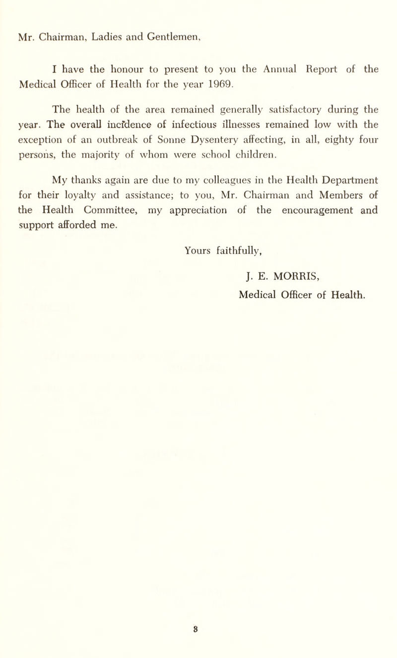 Mr. Chairman, Ladies and Gentlemen, I have the honour to present to you the Annual Report of the Medical Olficer of Health for the year 1969. The health of the area remained generally satisfactory during the year. The overall iucfdence of infectious illnesses remained low with the exception of an outbreak of Sonne Dysentery affecting, in all, eighty four persons, the majority of whom were school children. My thanks again are due to my colleagues in the Health Department for their loyalty and assistance; to you, Mr. Chairman and Members of the Health Committee, my appreciation of the encouragement and support afforded me. Yours faithfully, J. E. MORRIS, Medical Officer of Health. 8