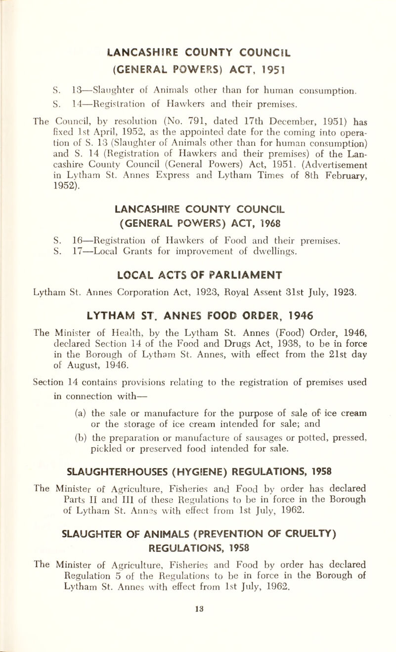 LANCASHIRE COUNTY COUNCIL (GENERAL POWERS) ACT, 1951 S. 13—Slaughter of Animals other than for human consumption. S. 14—Registration of Hawkers and their premises. The Council, by resolution (No. 791, dated 17th December, 1951) has fixed 1st April, 1952, as the appointed date for the coming into opera¬ tion of S. 13 (Slaughter of Animals other than for human consumption) and S. 14 (Registration of Hawkers and their premises) of the Lan¬ cashire County Council (General Powers) Act, 1951. (Advertisement in Lvtham St. Annes Express and Lytham Times of 8th February, 1952). LANCASHIRE COUNTY COUNCIL (GENERAL POWERS) ACT, 1968 S. 16—Registration of Hawkers of Food and their premises. S. 17—Local Grants for improvement of dwellings. LOCAL ACTS OF PARLIAMENT Lytham St. Annes Corporation Act, 1923, Royal Assent 31st July, 1923. LYTHAM ST. ANNES FOOD ORDER, 1946 The Minister of Health, by the Lytham St. Annes (Food) Order, 1946, declared Section 14 of the Food and Drugs Act, 1938, to be in force in the Borough of Lytham St. Annes, with effect from the 21st day of August, 1946. Section 14 contains provisions relating to the registration of premises used in connection with— (a) the sale or manufacture for the purpose of sale of ice cream or the storage of ice cream intended for sale; and (b) the preparation or manufacture of sausages or potted, pressed, pickled or preserved food intended for sale. SLAUGHTERHOUSES (HYGIENE) REGULATIONS, 1958 The Minister of Agriculture, Fisheries and Food by order has declared Parts II and III of these Regulations to be in force in the Borough of Lytham St. Annas with effect from 1st July, 1962. SLAUGHTER OF ANIMALS (PREVENTION OF CRUELTY) REGULATIONS, 1958 The Minister of Agriculture, Fisheries and Food by order has declared Regulation 5 of the Regulations to be in force in the Borough of Lytham St. Annes with effect from 1st July, 1962.