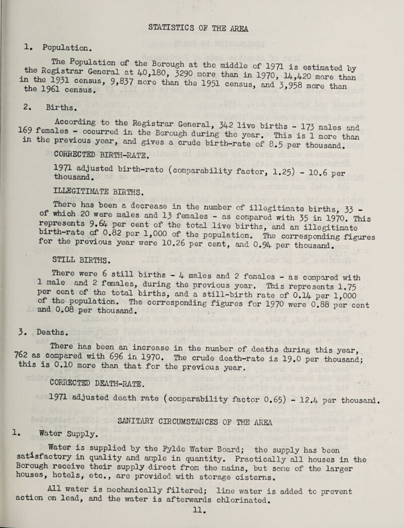 STATISTICS OF THE AREA 1. Population. Population of the Borough at the middle of 1971 is estinafprf w . ?uR°fo?T:rar GenGral at 4°,i80, 3290 more than in 1970, 14,420 more than ^hfl^censusT’ 9’83? **“” the 1951 oensus> “d 3,958 more than 2. Births. ,*Q - According to the Registrar General, 342 live births - 173 males and 9 emales - occurred in the Borough during the year. This is 1 more than the previous year, and gives a crude birth-rate of 8.5 per thousand. CORRECTED BIRTH-RATE. 1971 adjusted birth-rate (comparability factor, I.25) - 10.6 per thousand. * ^ ILLEGITIMATE BIRTHS. There has been a decrease in the number of illegitimate births, 33 - of which 20 were males and 13 females - as compared with 35 in 1970. This represents 9.64 per cent of the total live births, and an illegitimate birth-rate of 0.82 per 1,000 of the population. The corresponding figures for the previous year were 10.26 per cent, and 0.94 per thousand. STILL BIRTHS. T ere were 6 still births - 4 males and 2 females - as compared with 1 male and 2 females, during the previous year. This represents 1.75 per cent of the total births, and a still-birth rate of 0.14 per 1,000 °fJtpGp§0pulat:Lon* The corresP°nding figures for 1970 were 0.88 per cent and 0.08 per thousand. 3. Deaths. There has been an increase in the number of deaths during this year, 762 as compared with 696 in 1970. The crude death-rate is 19.0 per thousand; this is 0.10 more than that for the previous year. CORRECTED DEATH-RATE. 1971 adjusted death rate (comparability factor O.65) — 12,4 por thousand. SANITARY CIRCUMSTANCES OF THE AREA 1. Water Supply. Water is supplied by the Fylde Water Board; the supply has been satisfactory in quality and ample in quantity. Practically all houses in the Borough receive their supply direct from the mains, but some of the larger houses, hotels, etc., are provided with storage cisterns. All water is mechanically filtered; lime v/ater is added to prevent action on lead, and the water is afterwards chlorinated.