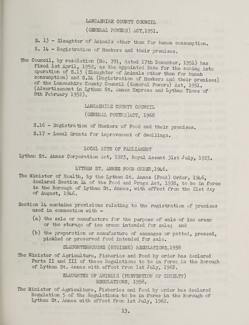 LANCASHIRE COUNTY COUNCIL (general powers) act, 1951. S. 13 - Slaughter of Animals other than for human consumption. 14 - Registration of Hawkers and their premises. The Council, by resolution (No. 791, dated 17th December, 1951) has fixed 1st April, 1952, as the appointed date for the coming into operation of S.13 (Slaughter of Animals other than for humah consumption) and S.14 (Registration of Hawkers and their premises) of the Lancashire County Council (General Powers) Act, 1951. (Advertisement in Lytham St. Annes Express and Lytham Times of 8th February 1952). LANCASHIRE COUNTY COUNCIL (GENERAL POWERS)ACT, 1968 5.16 — Registration of Hawkers of Food and their premises. 5.17 - Local Grants for improvement of dwellings. LOCAL ACTS OF PARLIAMENT Lytham St. Annes Corporation Act, 1923, Royal Assent 31st July, 1923. LYTHAM ST. ANNES FOOD ORDER, 1946. The Minister of Health, by the Lytham St. Annes (Food) Order, 1946, declared Section 11+ of the Food and DrUgs Act, 1938, to be in force in the Borough of Lytham St. Annes, with effect from the 21st day of August, 1946. Section 14 contains provisions relating to the registration of premises used in connection with - (a) the sale or manufacture for the purpose of sale of ice cream or the storage of ice cream intended for sale; and (b) the preparation or manufacture of sausages or potted, pressed, pickled or preserved food intended for sale. SLAUGHTERHOUSES (HYGIENE) REGULATIONS,1958 The Minister of Agriculture, Fisheries and Food by order has declared Parts II and III of these Regulations to be in force in the Borough of Lytham St. Annes with effect from 1st July, 1962. SLAUGHTER OF ANIMALS (PREVENTION OF CRUELTY) REGULATIONS, 1958. The Minister of Agriculture, Fisheries and Food by order has declared Regulation 5 of the Regulations to be in force in the Borough of Lytham St. Annes with effect from 1st July, 1962.