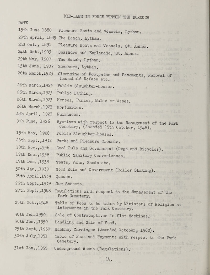 BYE-LAWS IN FORCE WITHIN THE BOROUGH DATE 15th June 1880 Pleasure Boats and Vessels, Lytham. 29th April, 1889 The Beach, Lytham. 2nd Oct., 1891 24th Oct.,1903 29th May, 1907 13th June, 1907 26th March,1923 26th March,1923 26th March,1923 26th March,1923 26th March,1923 4th April, 1923 9th June, 1926 13th May, 1928 26th Sept.,1932 30th Nov.,1936 19th Dec.,1938 19th Dec.,1938 30th Jan.,1939 24th April,1939 23th Sept.,1939 27th Sept.,1948 23th Oct.,1948 30th Jan.1930 30th Jan.,1950 23th Sept.,1930 30th July,1951 31st Jan.,1933 Fleasure Boats and Vessels, St. Annes. Seashore and Esplanade, St. Annes. The Beach, Lytham. Seashore, Lytham. Cleansing of Footpaths and Pavements, Removal of Household Refuse etc. Public Slaughter-houses. Public Bathing. Horses, Ponies, Mules or Asses. Mortuaries. Nuisances. Bye-laws with respect to the Management of the Park Cemetery, (/unended 23th October, 1948). Public Slaughter-houses. Parks and Pleasure Grounds. Good Rule and Government (Dogs and Bicycles). Public Sanitary Conveniences. Tents, Vans, Sheds etc. Good Rule and Government (Roller Skating). Queues. New Streets. Regulatiohs with respect to the Management of the Park Cemetery. Table of Fees to be taken by Ministers of Religion at Interments in the Park Cemetery. Sale of Contraceptives in Slot Machines. Handling and Sale of Food. : * * • . * . • •* Hackney Carriages (Amended October, 1962). Table of Fees and Payments with respect to the Park Cemetery. Underground Rooms (Regulations). 34.