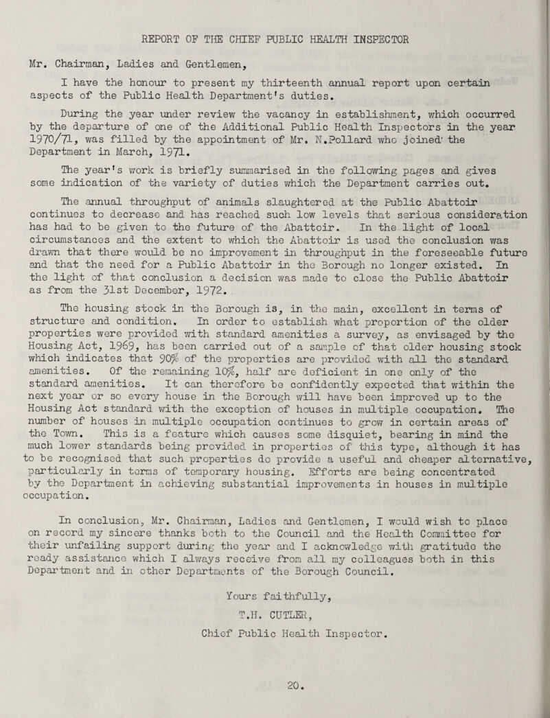 REPORT OF THE CHIEF PUBLIC HEALTH INSPECTOR Mr. Chairman, Ladies and Gentlemen, I have the honour to present my thirteenth annual report upon certain aspects of the Public Health Department's duties. During the year under review the vacancy in establishment, which occurred by the departure of one of the Additional Public Health Inspectors in the year 1970/71, was filled by the appointment of Mr. N.Pollard who joined' the Department in March, 1971. The year's work is briefly summarised in the following pages and gives some indication of the variety of duties which the Department carries out. The annual throughput of animals slaughtered at the Public Abattoir continues to decrease and has reached such low levels that serious consideration has had to be given to the future of the Abattoir. In the light of local circumstances and the extent to which the Abattoir is used the conclusion was drawn that there would be no improvement in throughput in the foreseeable future and that the need for a Public Abattoir in the Borough no longer existed. In the light of that conclusion a decision was made to close the Public Abattoir as from the 31st December, 1972. The housing stock in the Borough is, in the main, excellent in terms of structure and condition. In order to establish what proportion of the older properties were provided with standard amenities a survey, as envisaged by the Housing Act, 1969? has been carried out of a sample of that older housing stock which indicates that 90% of the properties are provided with all the standard amenities. Of the remaining 10%, half are deficient in one only of the standard amenities. It can therefore be confidently expected that within the next year or so every house in the Borough will have been improved up to the Housing Act standard with the exception of houses in multiple occupation. The number of houses in multiple occupation continues to grow in certain areas of the Town. This is a feature which causes some disquiet, bearing in mind the much lower standards being provided in properties of this type, although it has to be recognised that such properties do provide a useful and cheaper alternative, particularly in terms of temporary housing. Efforts are being concentrated by the Department in achieving substantial improvements in houses in multiple occupation. In conclusion, Mr. Chairman, Ladies and Gentlemen, I would wish to place on record my sincere thanks both to the Council and the Health Committee for their unfailing support during the year and I acknowledge with gratitude the ready assistance which I always receive from all my colleagues both in this Department and in other Departments of the Borough Council. Yours faithfully, T.H. CUTLER, Chief Public Health Inspector.