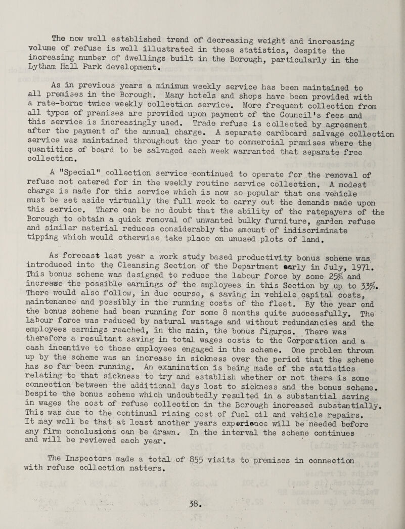 The now well established trend of decreasing weight and increasing volume of refuse is well illustrated in these statistics, despite the increasing number of dwellings built in the Borough, particularly in the Lytham Hall Park development* As in previous years a minimum weekly service has been maintained to all premises in the Borough. Many hotels and shops have been provided with a rate-borne twice v/eekly collection service. More frequent collection from all types of premises are provided upon payment of the Council’s fees and this service is increasingly used. Trade refuse is collected by agreement after the payment of the annual charge. A separate cardboard salvage collection service was maintained throughout the year to commercial premises where the quantities of board to be salvaged each week warranted that separate free collection. A '’Special collection service continued to operate for the removal of refuse not catered for in the weekly routine service collection. A modest charge is made for this service which is now so popular that one vehicle must be set aside virtually the full week to carry out the demands made upon this service. There can be no doubt that the ability of the ratepayers of the Borough to obtain a quick removal of unwanted bulky furniture, garden refuse and similar material reduces considerably the amount of indiscriminate tipping which would otherwise take place on unused plots of land. As forecast last year a work study based productivity bonus scheme was introduced into the Cleansing Section of the Department early in July, 1971. This bonus scheme was designed to reduce the labour force by some 2% and increase the possible earnings of the employees in this Section by up to 33%>. There would also follow, in due course, a saving in vehicle capital costs, maintenance and possibly in the running costs of the fleet. By the year end the bonus scheme had been running for some 8 months quite successfully. The labour force was reduced by natural wastage and without redundancies and the employees earnings reached, in the main, the bonus figures. There was therefore a resultant saving in total wages costs to the Corporation and a cash incentive co those employees engaged in the scheme. One problem thrown up by the scheme was an increase in sickness over the period that the scheme has so far been running. An examination is being made of the statistics relating to that sickness to try and establish whether or not there is some connection between the additional days lost to sickness and the bonus scheme. Despite the bonus scheme which undoubtedly resulted in a substantial saving in wages the cost of refuse collection in the Borough increased substantially. This was due to the continual rising cost of fuel oil and vehicle repairs. It may well be that at least another years experience will be needed before any firm conclusions can be drawn. In the interval the scheme continues and will be reviewed each year. The Inspectors made a total of 859 visits to premises in connection with refuse collection matters.