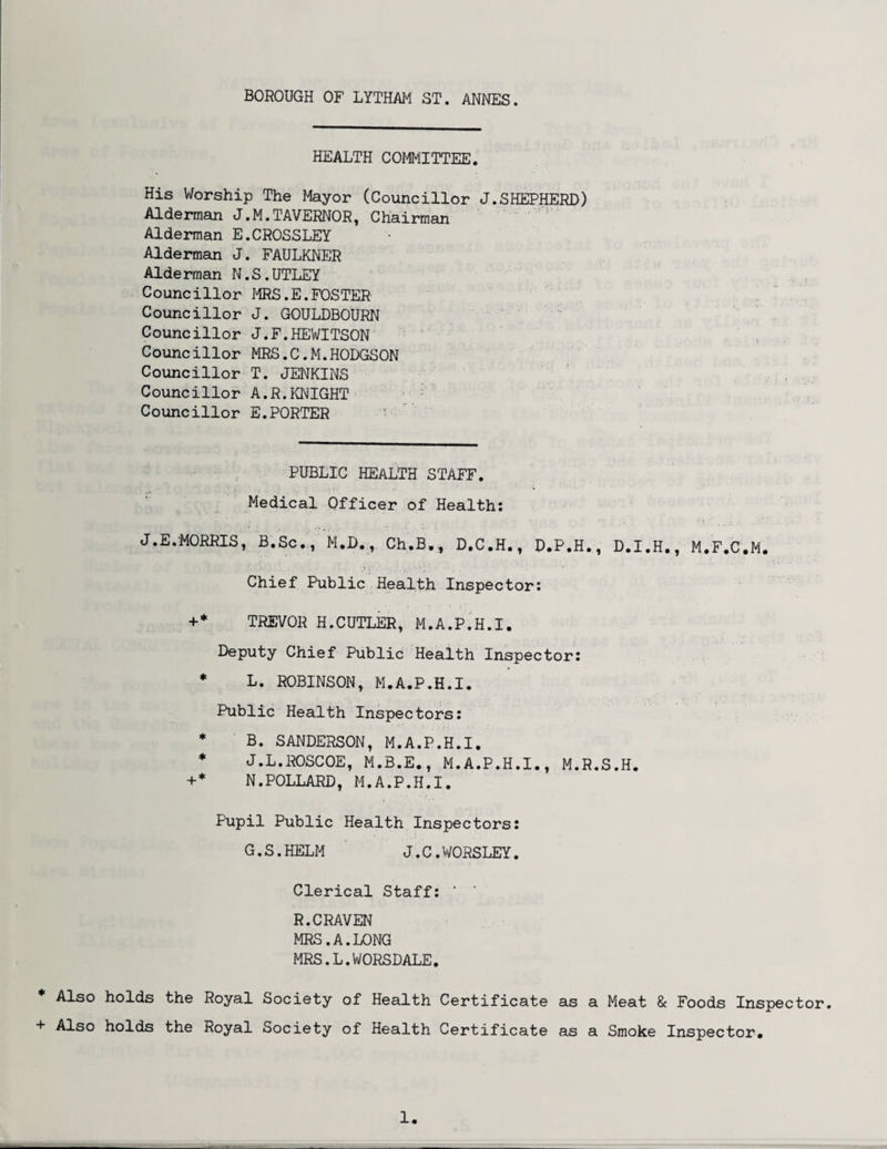 HEALTH COMMITTEE. His Worship The Mayor (Councillor J.SHEPHERD) Alderman J.M.TAVERNOR, Chairman Alderman E.CROSSLEY Alderman J. FAULKNER Alderman N.S.UTLEY Councillor MRS,E.FOSTER Councillor J. GOULDBOURN Councillor J.F.HEWITSON Councillor MRS.C.M.HODGSON Councillor T. JENKINS Councillor A.R.KNIGHT Councillor E.PORTER PUBLIC HEALTH STAFF. Medical Officer of Health: J.E.MORRIS » B.Sc., M.D., Ch.B,, D.C.H., D.P.H Chief Public Health Inspector: • i D.I.H., M.F.C.M. +* TREVOR H.CUTLER, M.A.P.H.I. Deputy Chief Public Health Inspector: * L. ROBINSON, M.A.P.H.I. Public Health Inspectors: * B. SANDERSON, M.A.P.H.I. * J.L.ROSCOE, M.B.E., M.A.P.H.I., M.R.S.H. +* N.POLLARD, M.A.P.H.I. Pupil Public Health Inspectors: G.S.HELM J.C.WORSLEY. Clerical Staff: R.CRAVEN MRS.A.LONG MRS.L.WORSDALE. * Also holds the Royal Society of Health Certificate as a Meat & Foods Inspector. + Also holds the Royal Society of Health Certificate as a Smoke Inspector.