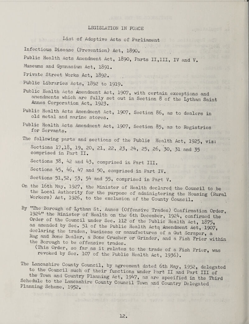 List of Adoptive Acts of Parliament . ' . Infectious Disease (Prevention) Act, I89O. Public Health Acts Amendment Act, 1890, Parts II,III, IV and V. Museums and Gymnasium Act, 1891. Private Street Works Act, 1892. Public Libraries Acts, 1892 to I919, Public Health Acts Amendment Act, 1907, with certain exceptions and amendments which are fully set out in Section 8 of the Lytham Saint Annes Corporation Act, 1923. Public Health Acts Amendment Act, 1907, Section 86, as to dealers in old metal and marine stores. Public Health Acts Amendment Act, 1907, Section 85, as to Registries for Servants. The following parts and sections of the Public Health Act, 1925, viz: Sections 17,18, 19, 20, 21, 22, 23, 24, 25, .26, 30, 31 and 35 comprised in Part II. Sections 38, 42 and 43, comprised in Part III. oections 43, 46, 47 and 5Q, comprised in Part IV. Sections 51*52, 53, 54 and 55, comprised in Part V. On the 16th May, 1927, the Minister of Health declared the Council to be the Local Authority for the purpose of administering the Housing (Rural Workers) Act, 1926, to the exclusion of the County Council. By i,^f„BOrOUSh °f Lytham St- Annes (Offensive Trades) Confirmation Order, 1924 the Minister of Health on the 6th December, 1924, confirmed the Order of the Council under Sec. 112 of the Public Health Act, 1875 as amended by Sec. 51 of the Public Health Acts Amendment Act, 1907, declaring the trades, business or manufactures of a Gut Scraper, a ' Rag and Bane Dealer, a Bone Crusher or Grinder, and a Fish Frier within the Borough to be offensive trades. (This Order, so far as it relates to the trade of a Fish Frier, was revoked by Sec. 107 of the Public Health Act, 1936). The Lancashire County Council, by agreement dated 6th May, 1952, delegated o the Council such of their functions under Part II and Part III of the Town and Country Planning Act, 1947, as are specified in the Third Schedule to the Lancashire County Council Town and Country Delegated Planning Scheme, 1952. • 6
