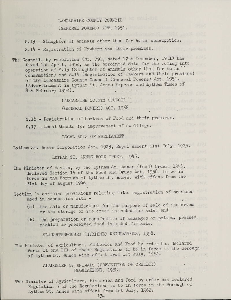 LANCASHIRE COUNTY COUNCIL (GENERAL POWERS) ACT, 1951. 5.13 - Slaughter of Animals other than for human consumption. 5.14 - Registration of Hawkers and their premises. The Council, by resolution (No. 791? dated 17th December, 1951) has fixed 1st April, 1952, as the appointed date for the coming into operation of S.13 (Slaughter of Animals other than for human ‘‘ consumption) and S.l4 (Registration of Hawkers and their premises) of the Lancashire County Council (General Powers) Act, 19al» (Advertisement in Lytham St. Annes' Express and Lytharn Times of 8th February 1952). ■ • s LANCASHIRE COUNTY COUNCIL (GENERAL POWERS) ACT, 1968 5.16 - Registration of Hawkers of Food and their premises. 5.17 - Local Grants for improvement of dwellings. LOCAL ACTS OF PARLIAMENT Lytham St. Annes Corporation Act, 1923? Royal Assent 31st July, 1923- LYTHAM ST. ANNES FOOD ORDER, 1946. The Minister of Health, by the Lytham St. Annes (Food) Order, 1946, declared Section 14 of the Food and Drugs Act, 1938, to be in force in the Borough of Lytham St. Annes, with effect from the 21st day of August 1946. Section 14 contains provisions relating to the registration of premises used in connection with - .. (a) the sale or manufacture for the purpose of sale of ice cream or the storage of ice cream intended for sale 5 and (b) the preparation or manufacture of sausages or potted, pressed, pickled or preserved food intended for sale. SLAUGHTERHOUSES (HYGIENE) REGULATIONS, 1958. The Minister of Agriculture, Fisheries and Food by order has declared Parts II and III of these Regulations to be in force in the Borough of Lytham St. Annes with effect from 1st July, 1962. SLAUGHTER OF ANIMALS (PREVENTION OF CRUELTY) : • REGULATIONS, 1958. The Minister of Agriculture, Fisheries and Food by order has declared Regulation 5 of the Regulations to be in force in the Borough of Lytham St. Annes with effect from 1st July, 1962.