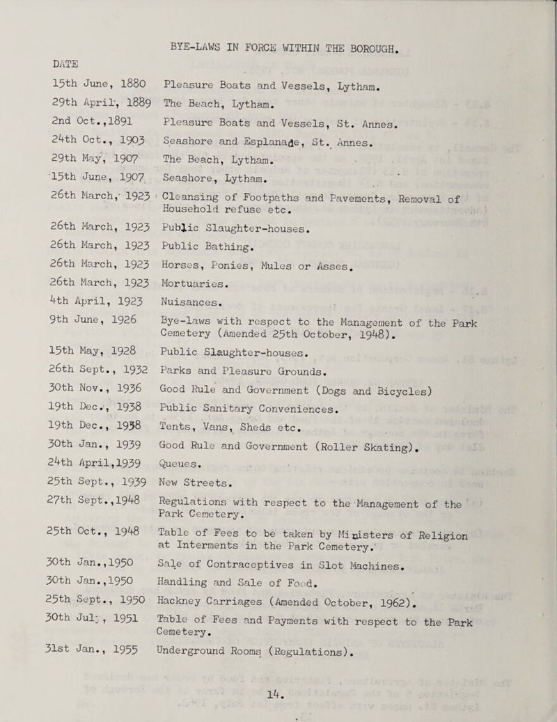 BYE-LAWS IN FORCE WITHIN THE BOROUGH DATE 15th June, 1880 Pleasure Boats and Vessels, Lytham. 29th April', I889 The Beach, Lytham. 2nd Oct.,1891 Pleasure Boats and Vessels, St. Annes. 24th Oct., 1903 Seashore and Esplanade, St. Annes. 29th May, 1907 The Beach, Lytham. 13th June, 1907 Seashore, Lytham. 26th March,' 1923 < Cleansing of Footpaths and Pavements, Removal of Household refuse etc. 26th March, 1923 Public Slaughter-houses. 26th March, 1923 Public Bathing. 26th March, 1923 Horses, Ponies, Mules or Asses. 26th March, 1923 Mortuaries. 4th April, 1923 Nuisances. 9th June, 1926 Bye-laws with respect to the Management of the Park Cemetery (Amended 23th October, 1948). 15th May, 1928 Public Slaughter-houses. 26th Sept., 1932 Parks and Pleasure Grounds. 30th Nov., 1938 Good Rule and Government (Dogs and Bicycles) 19th Dec., 1938 Public Sanitary Conveniences. t ; : • , 19th Dec., 1938 Tents, Vans, Sheds etc. 30th Jan., 1939 Good Rule and Government (Roller Skating). 24th April,1939 Queues. 23th Sept., 1939 New Streets. 27th Sept.,1948 Regulations with respect to the Management of the' Park Cemetery. 25th Oct., 1948 Table of Fees to be taken by Ministers of Religion at Interments in the Park Cemetery.' 30th Jan.,1930 Sale of Contraceptives in Slot Machines. 30th Jan.,1930 Handling and Sale of Food. 25th Sept., 1930 Hackney Carriages (Amended October, 1962). 30th Jul:, 1931 Table of Fees and Payments with respect to the Park Cemetery. 31st Jan., 1953 Underground Rooms (Regulations).