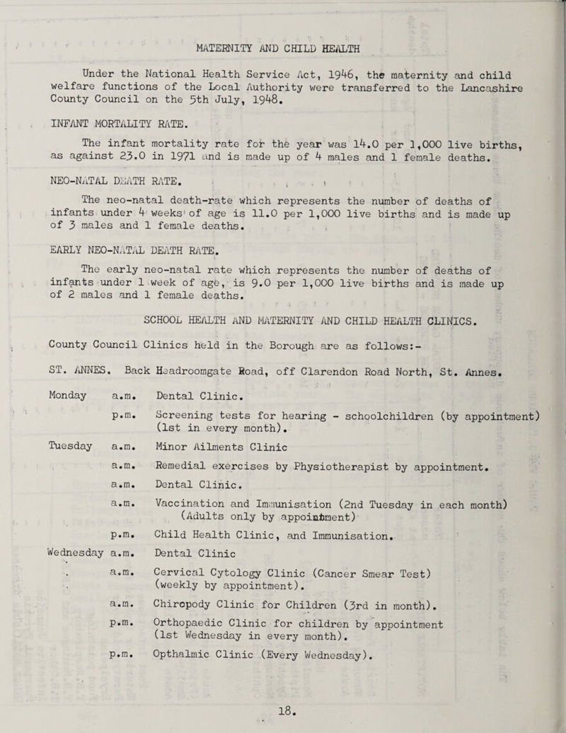 MATERNITY AND CHILD HEALTH Under the National Health Service Act, 1946, the maternity and child welfare functions of the Local Authority were transferred to the Lancashire County Council on the 5th July, 1948. INFANT MORTALITY RATE. The infant mortality rate fob the year was 14.0 per 1,000 live births, as against 23.0 in 1971 end is made up of 4 males and 1 female deaths. NEO-NATAL DEATH RATE. , The neo-natal death-rate which represents the number of deaths of infants under 4 weeks' of age is 11.0 per 1,000 live births and is made up of 3 males and 1 female deaths. EARLY NEO-NATAL DEATH RATE. t . * • The early neo-natal rate which represents the number of deaths of infants under 1 week of age, is 9*0 per 1,000 live births and is made up of 2 males and 1 female deaths. SCHOOL HEALTH AND MATERNITY AND CHILD HEALTH CLINICS. County Council Clinics held in the Borough are as follows:- ST. ANNES . Back Headroomgate Road, off Clarendon Road North, St. Annes. Monday a.m. Dental Clinic. p.m. Screening tests for hearing - schoolchildren (by (1st in every month). appointment) Tuesday a.m. Minor Ailments Clinic a.m. Remedial exercises by Physiotherapist by appointment. a.m. Dental Clinic. a.m. Vaccination and Immunisation (2nd Tuesday in each month) (Adults only by appointment) p.m. Child Health Clinic, and Immunisation. Wednesday a.m. Dental Clinic • a.m. Cervical Cytology Clinic (Cancer Smear Test) (weekly by appointment). a.m. Chiropody Clinic for Children (3rd in month). p.m. Orthopaedic Clinic for children by appointment (1st Wednesday in every month). p.m. Opthalmic Clinic (Every Wednesday).