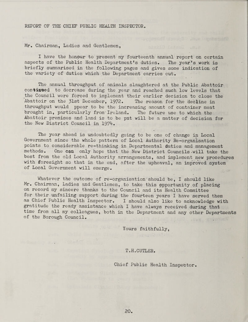 REPORT OF THE CHIEF PUBLIC HEALTH INSPECTOR. Mr. Chairman, Ladies and Gentlemen, I have the honour to present my fourteenth annual report on certain aspects of the Public Health Department's duties. The year's work is briefly summarised in the following pages and gives some indication of the variety of duties which the Department carries out. The annual throughput of animals slaughtered at the Public Abattoir conticked to decrease during the year and reached such low levels that the Council were forced to implement their earlier decision to close the Abattoir on the 31st December, 1972. The reason for the decline in throughput would ppear to be the increasing amount of container meat brought in, particularly from'Ireland. The future use to which the Abattoir premises and land is to be put will be a matter of decision for the New District Council in 1974. The year ahead is undoubtedly going to be one of change in Local Government since the whole pattern of Local Authority Re-organisation points to considerable re-thinking in Departmental duties and management methods. One can only hope that the New District Councils-will take the best from the old Local Authority arrangements, and implement new procedures with foresight so that in the end, after the upheaval, an improved system of Local Government will emerge. Whatever the outcome of re-organisation'should be, I should like Mr. Chairman, Ladies and Gentlemen, to take this opportunity of placing on record my sincere thanks to the Council and its Health Committee for their unfailing support during the fourteen years I have served them as Chief Public Health Inspector. I should also like to acknowledge with gratitude the ready assistance which I have always received during that time from all my colleagues, both in the Department and any other Departments of the Borough Council. Yours faithfully, T.H.CUTLER. Chief Public Health Inspebtor.