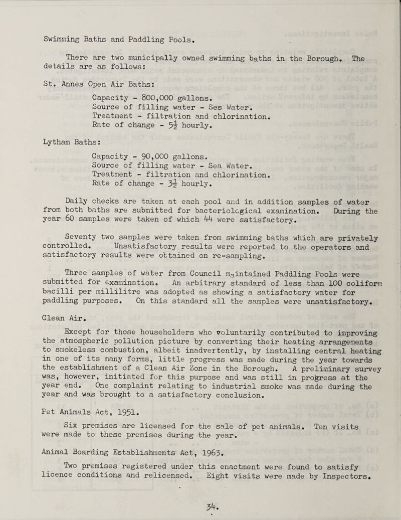 Swimming Baths and Paddling Pools. There are two municipally owned swimming baths in the Borough. The details are as follows: St. Annes Open Air Baths: Capacity - 800,000 gallons. Source of filling water - Ses Water. Treatment - filtration and chlorination. Rate of change - 5'2 hourly. Lytham Baths: Capacity - 90,000 gallons. Source of filling water - Sea Water. Treatment - filtration and chlorination. Rate of change - hourly. Daily checks are taken at each pool and in addition samples of water from both baths are submitted for bacteriological examination. During the year 60 samples were taken of which 44 were satisfactory. Seventy two samples were taken from swimming baths which are privately controlled. Unsatisfactory results were reported to the operators and satisfactory results were obtained on re-sampling. Three samples of water from Council maintained Paddling Pools were submitted for examination. An arbitrary standard of less than 100 coliform bacilli per millilitre was adopted as showing a satisfactory water for paddling purposes. On this standard all the samples were unsatisfactory. Clean Air. Except for those householders who voluntarily contributed to improving the atmospheric pollution picture by converting their heating arrangements to smokeless combustion, albeit inadvertently, by installing central heating in one of its many forms, little progress was made during the year towards the establishment of a Clean Air Zone in the Borough. A preliminary survey was, however, initiated for this purpose and was still in progress at the year end. One complaint relating to industrial smoke was made during the year and was brought to a satisfactory conclusion. Pet Animals Act, 1991. Six premises are licensed for the sale of pet animals. Ten visits were made to these premises during the year. Animal Boarding Establishments Act, 1963. Two premises registered under this enactment were found to satisfy licence conditions and relicensed. . Eight visits were made by Inspectors.
