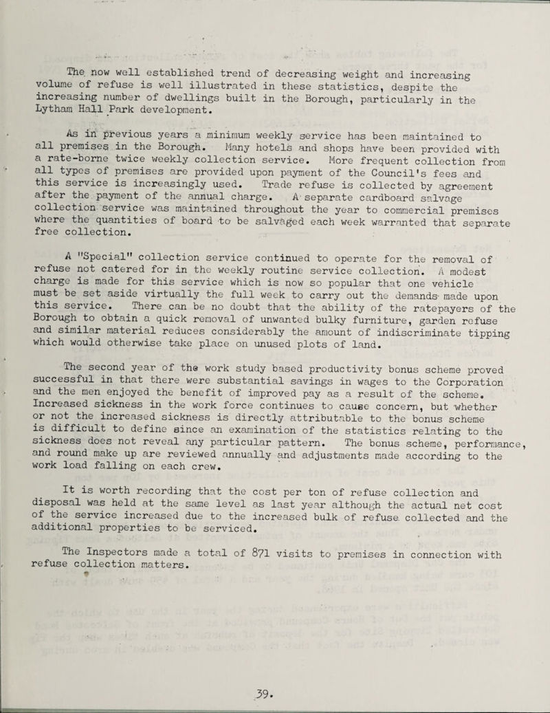The now well established trend of decreasing weight and increasing volume of refuse is well illustrated in these statistics, despite the increasing number of dwellings built in the Borough, particularly in the Lytham Hall Park development. As in previous years a minimum weekly service has been maintained to all premises in the Borough. Many hotels and shops have been provided with a rate-borne twice weekly collection service. More frequent collection from all types of premises are provided upon payment of the Council's fees and this service is increasingly used. Trade refuse is collected by agreement after the payment of the annual charge. A-separate cardboard salvage collection service was maintained throughout the year to commercial premises where the quantities of board to be salvaged each week warranted that separate free collection. A Special collection service continued to operate for the removal of refuse not catered for in the weekly routine service collection. A modest charge is made for this service which is now so popular that one vehicle must be set aside virtually the full week to carry out the demands- made upon this service. There can be no doubt that the ability of the ratepayers of the Borough to obtain a quick removal of unwanted bulky furniture, garden refuse and similar material reduces considerably the amount of indiscriminate tipping which would otherwise take place on unused plots of land. The second year of the work study based productivity bonus scheme proved successful in that there were substantial savings in wages to the Corporation and the men enjoyed the benefit of improved pay as a result of the scheme. Increased sickness in the work force continues to cause concern, but whether or not the increased sickness is directly attributable to the bonus scheme is difficult to define since an examination of the statistics relating to the sickness does not reveal any particular pattern. The bonus scheme, performance, and round make up are reviewed annually and adjustments made according to the work load falling on each crew. It is worth recording that the cost per ton of refuse collection and disposal was held at the same level as last year although the actual net cost of the service increased due to the increased bulk of refuse, collected and the additional properties to be serviced. The Inspectors made a total of 871 visits to premises in connection with refuse collection matters.