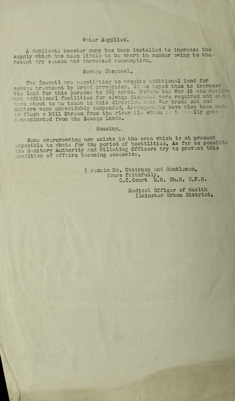 Water Suppilog. A duplicate booster pump has been installed to increase the supply which has been liable to bo short in summer owing to the- recent dry season and increased consumption. Sewage Disposal. The Council are negotiating to acquire additional land for sowaae treatment by broad irragation, It as coped thus to increase the land for this purpose to acresr Before tno War it was rca.L.i.:' hat additional facilities for sewage disposal were required and seep were about to be taken in this direction when War broke out and matters wore unavoidably suspended. Arrangements have also boon to flush a Mill Stream from contaminated from the Sewage the river Lands, 1 Iq wh.lon iiy S OoS Housing. Some overcrowding now exists in tho area which is at present imnosible to abate for tho period of hostilities. As far &s possie^c t.ho Sanitary Authority and Billeting Officers try to prevent this condition of affairs becoming excessive. I remain Mr. Chairman and Gentlemen, Yours faithfully, C.C.Court M.B, Ch.B, D.P.H. Medical Officer of Hoalth Ilminster Urban District.