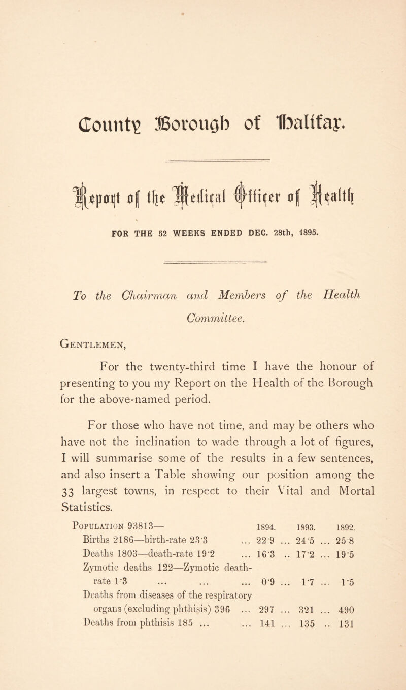 County Borouob of Ibalifay. ij^pqt of ifjo lifcilicol ©ffijtf of FOR THE 52 WEEKS ENDED DEC. 28th, 1895. To the Chairman and Members of the Health Committee. Gentlemen, For the twenty-third time I have the honour of presenting to you my Report on the Health of the Borough for the above-named period. For those who have not time, and may be others who have not the inclination to wade through a lot of figures, I will summarise some of the results in a few sentences, and also insert a Table showing our position among the 33 largest towns, in respect to their Vital and Mortal Statistics. Population 93813— 1894. 1893. 1892. Births 2186—birth-rate 23 3 ... 22 9 ... 24 5 ... 25 8 Deaths 1803—death-rate 19'2 ... 16 3 .. 17*2... 19*5 Zymotic deaths 122—Zymotic death- rate 1*3 ... ... ... 0'9 ... 17 ... 1 '5 Deaths from diseases of the respiratory organs (excluding phthisis) 396 ... 297 ... 321 ... 490 Deaths from phthisis 185 ... ... 141 ... 135 .. 131