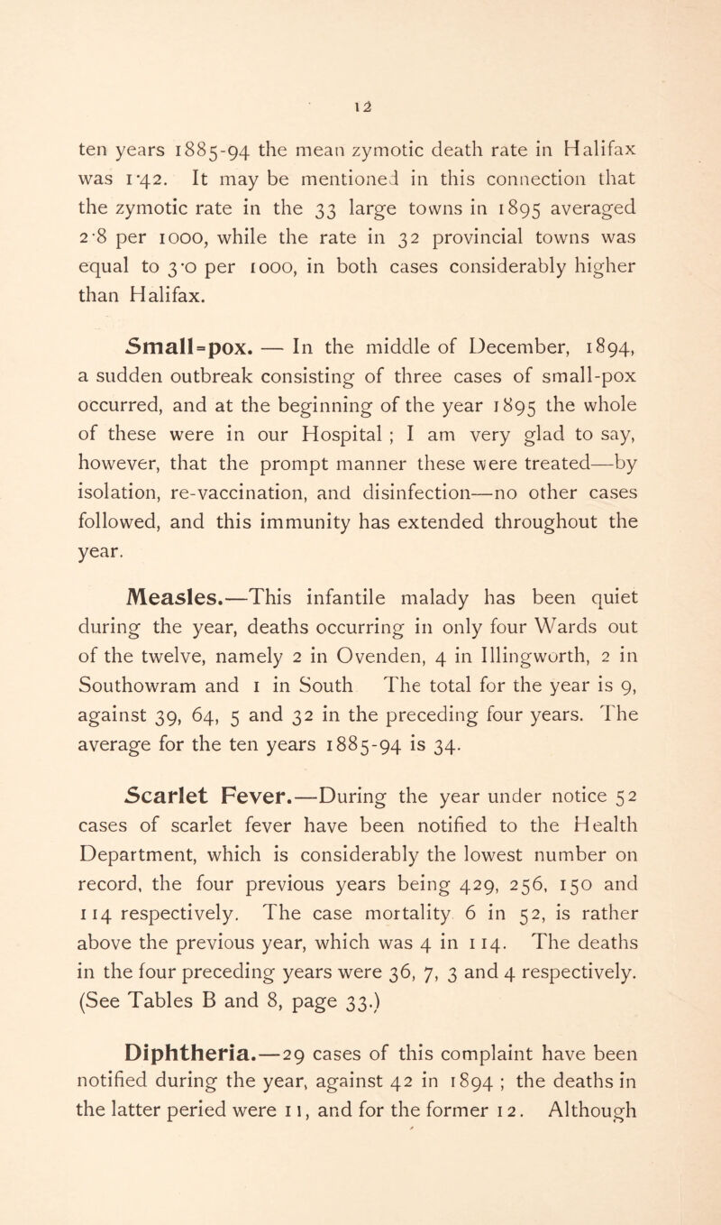ten years 1885-94 the mean zymotic death rate in Halifax was 1-42. It may be mentioned in this connection that the zymotic rate in the 33 large towns in 1895 averaged 2-8 per 1000, while the rate in 32 provincial towns was equal to 3*0 per 1000, in both cases considerably higher than Halifax. Small = pOX. — In the middle of December, 1894, a sudden outbreak consisting of three cases of small-pox occurred, and at the beginning of the year 1895 the whole of these were in our Hospital ; I am very glad to say, however, that the prompt manner these were treated—by isolation, re-vaccination, and disinfection—no other cases followed, and this immunity has extended throughout the year. Measles.—This infantile malady has been quiet during the year, deaths occurring in only four Wards out of the twelve, namely 2 in Ovenden, 4 in Illingworth, 2 in Southowram and 1 in South The total for the year is 9, against 39, 64, 5 and 32 in the preceding four years. The average for the ten years 1885-94 is 34. Scarlet Fever.—During the year under notice 52 cases of scarlet fever have been notified to the Health Department, which is considerably the lowest number on record, the four previous years being 429, 256, 150 and 114 respectively. The case mortality 6 in 52, is rather above the previous year, which was 4 in 114. The deaths in the four preceding years were 36, 7, 3 and 4 respectively. (See Tables B and 8, page 33.) Diphtheria.—29 cases of this complaint have been notified during the year, against 42 in 1894 ; the deaths in