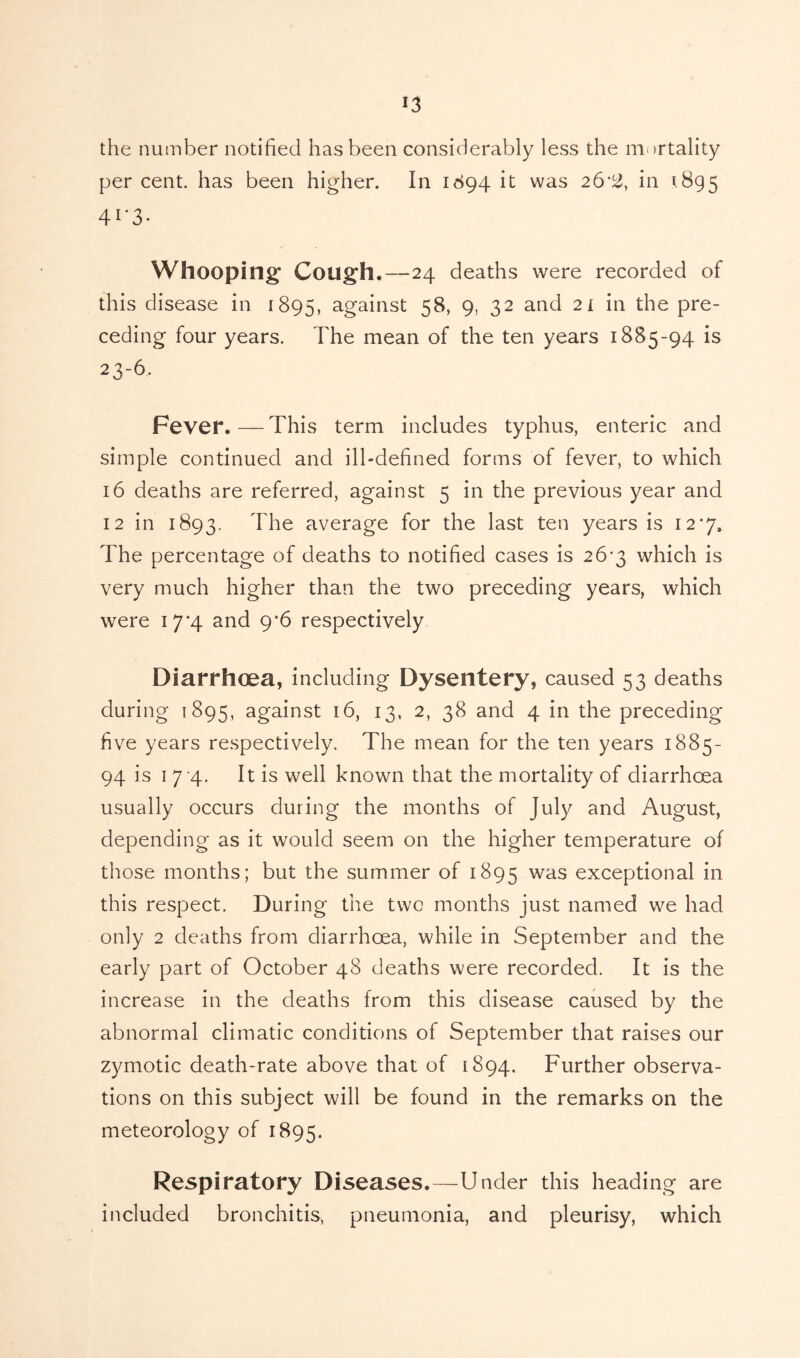 the number notified has been considerably less the mortality per cent, has been higher. In 1894 it was 26*2, in 1895 4 r3- Whooping Cough.—24 deaths were recorded of this disease in 1895, against 58, 9, 32 and 2 l in the pre- ceding four years. The mean of the ten years 1885-94 is 23-6, Fever. — This term includes typhus, enteric and simple continued and ill-defined forms of fever, to which 16 deaths are referred, against 5 in the previous year and 12 in 1893. I'he average for the last ten years is 127, The percentage of deaths to notified cases is 26*3 which is very much higher than the two preceding years, which were 17*4 and 9*6 respectively Diarrhoea, including Dysentery, caused 53 deaths during 1895, against 16, 13, 2, 38 and 4 in the preceding five years respectively. The mean for the ten years 1885- 94 is 1 7 4. It is well known that the mortality of diarrhoea usually occurs during the months of July and August, depending as it would seem on the higher temperature of those months; but the summer of 1895 was exceptional in this respect. During the two months just named we had only 2 deaths from diarrhoea, while in September and the early part of October 48 deaths were recorded. It is the increase in the deaths from this disease caused by the abnormal climatic conditions of September that raises our zymotic death-rate above that of 1894. Further observa- tions on this subject will be found in the remarks on the meteorology of 1895. Respiratory Diseases.—Under this heading are included bronchitis, pneumonia, and pleurisy, which