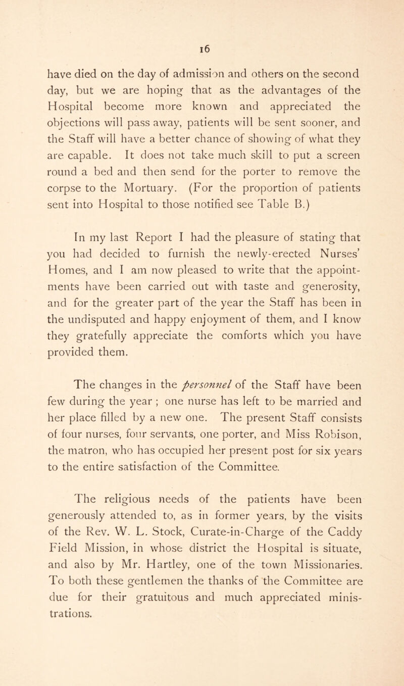 have died on the day of admission and others on the second day, but we are hoping that as the advantages of the Hospital become more known and appreciated the objections will pass away, patients will be sent sooner, and the Staff will have a better chance of showing of what they are capable. It does not take much skill to put a screen round a bed and then send for the porter to remove the corpse to the Mortuary. (For the proportion of patients sent into Hospital to those notified see Table B.) In my last Report I had the pleasure of stating that you had decided to furnish the newly-erected Nurses’ Homes, and I am now pleased to write that the appoint- ments have been carried out with taste and generosity, and for the greater part of the year the Staff has been in the undisputed and happy enjoyment of them, and I know they gratefully appreciate the comforts which you have provided them. The changes in the personnel of the Staff have been few during the year ; one nurse has left to be married and her place filled by a new one. The present Staff consists of four nurses, four servants, one porter, and Miss Robison, the matron, who has occupied her present post for six years to the entire satisfaction of the Committee. The religious needs of the patients have been generously attended to, as in former years, by the visits of the Rev. W. L. Stock, Curate-in-Charge of the Caddy Field Mission, in whose district the Hospital is situate, and also by Mr. Hartley, one of the town Missionaries. To both these gentlemen the thanks of the Committee are due for their gratuitous and much appreciated minis- trations.