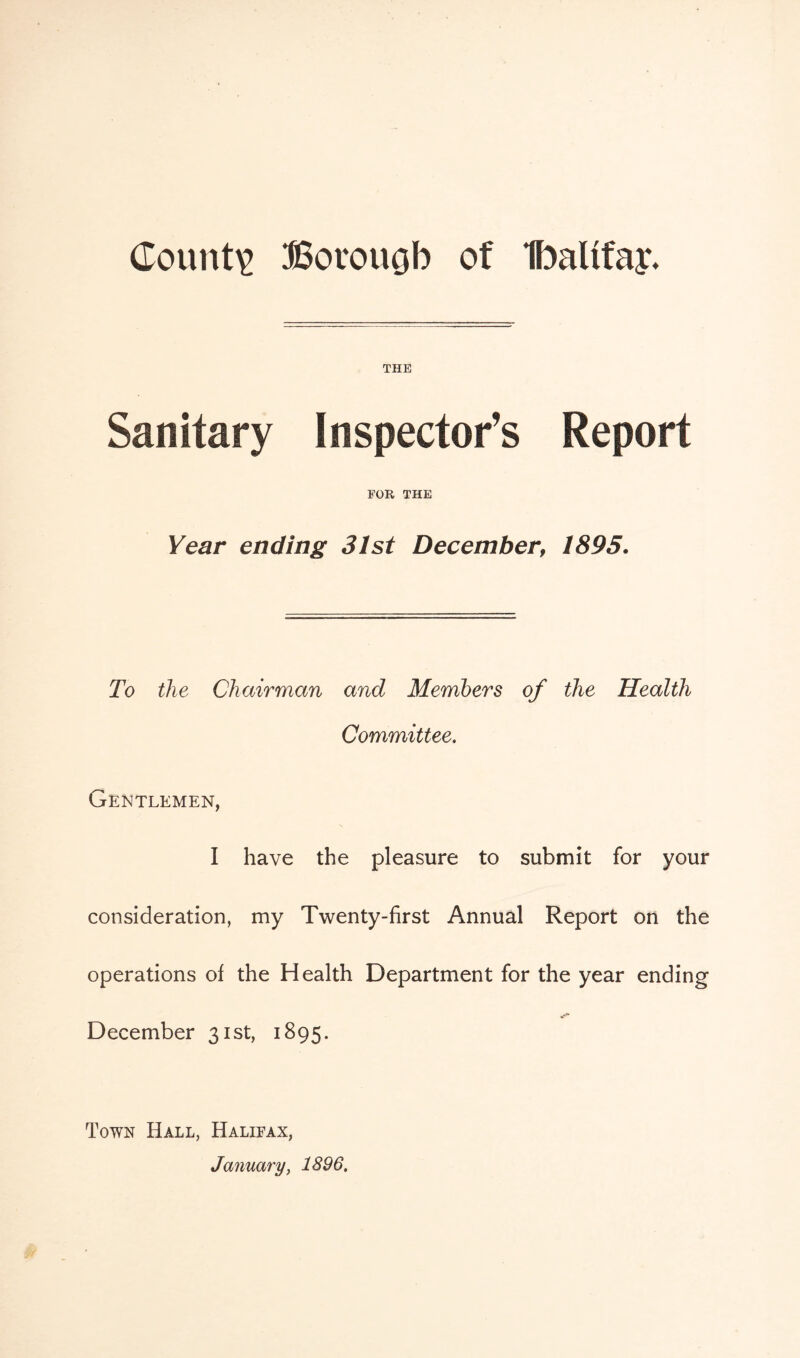 County Borouob of Ibaltfay- THE Sanitary Inspector’s Report FOR THE Year ending 31st December9 1895. To the Chairman and Members of the Health Committee. Gentlemen, I have the pleasure to submit for your consideration, my Twenty-first Annual Report on the operations of the Health Department for the year ending December 31st, 1895. Town Hall, Halifax, January, 1896.