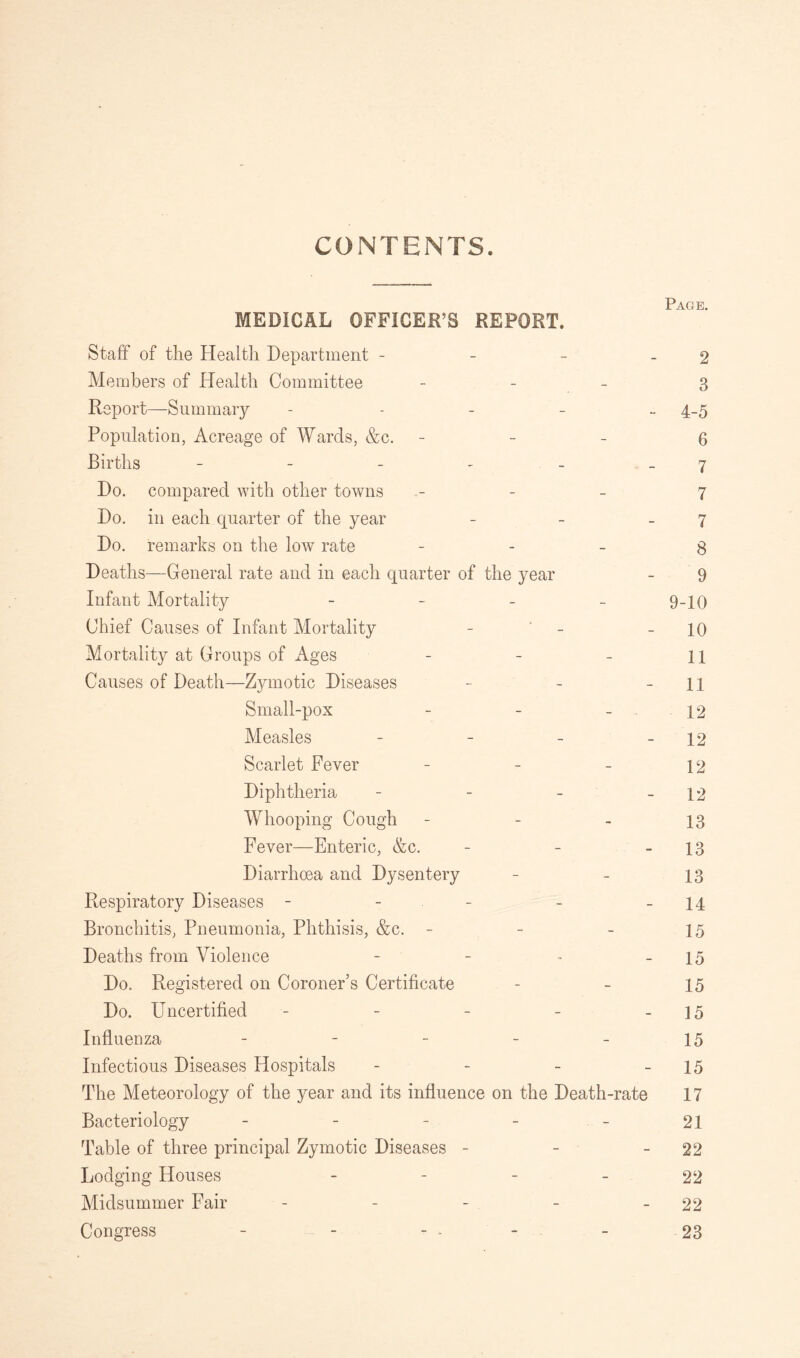 CONTENTS. Page MEDICAL OFFICER’S REPORT. Staff of the Health Department - - - - 2 Members of Health Committee - 3 Report—Summary - 4-5 Population, Acreage of Wards, &c. - - - 6 Births - - - . - 7 Do. compared with other towns - - - 7 Do. in each quarter of the year - - 7 Do. remarks on the low rate 8 Deaths—General rate and in each quarter of the year - 9 Infant Mortality - 9-10 Chief Causes of Infant Mortality - - - 10 Mortality at Groups of Ages - - - 11 Causes of Death—Zymotic Diseases - - - 11 Small-pox - - - 12 Measles - - - - 12 Scarlet Fever - - - 12 Diphtheria - - - - 12 Whooping Cough - - - 13 Fever—Enteric, &c. - - -13 Diarrhoea and Dysentery - - 13 Respiratory Diseases - - - - 14 Bronchitis, Pneumonia, Phthisis, &c. - - - 15 Deaths from Violence - - ~ - 15 Do. Registered on Coroner’s Certificate - - 15 Do. Uncertified - - - - - 15 Influenza _____ 25 Infectious Diseases Hospitals - - - - 15 The Meteorology of the year and its influence on the Death-rate 17 Bacteriology - - - - - 21 Table of three principal Zymotic Diseases - - - 22 Lodging Houses 22 Midsummer Fair - - - - - 22 Congress - - - - - 23