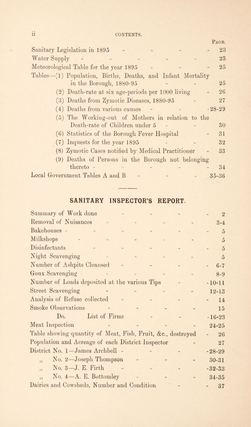 Page. Sanitary Legislation in 1895 - - - 23 Water Supply - - - - - 23 Meteorological Table for the year 1895 - - 25 Tables—(1) Population, Births, Deaths, and Infant Mortality in the Borough, 1880-95 - - 25 (2) Death-rate at six age-periods per 1000 living - 26 (3) Deaths from Zymotic Diseases, 1880-95 - 27 (4) Deaths from various causes - - -28-29 (5) The Working-out of Mothers in relation to the Death-rate of Children under 5 - - 30 (6) Statistics of the Borough Fever Hospital - 31 (7) Inquests for the year 1895 - - 32 (8) Zymotic Cases notified by Medical Practitioner - 33 (9) Deaths of Persons in the Borough not belonging thereto - - - - - 34 Local Government Tables A and B - - - 35-36 SANITARY INSPECTOR’S REPORT. Summary of Work done - - - - 2 Removal of Nuisances - 3-4 Bakehouses - - - - - 5 Milkshops _____ 5 Disinfectants - - - - 5 Night Scavenging - 5 Number of Ashpits Cleansed - 6-7 Goux Scavenging - - - - 8-9 Number of Loads deposited at the various Tips - -10-11 Street Scavenging - 12-13 Analysis of Refuse collected - - - - 14 Smoke Observations - - - - 15 Do. List of Firms - - -16-23 Meat Inspection - 24-25 Table showing quantity of Meat, Fish, Fruit, &c., destroyed - 26 Population and Acreage of each District Inspector - 27 District No. 1 —James Archbell - - - -28-29 „ No. 2—Joseph Thompson - 30-31 ,, No. 3—J. E. Firth - - - -32-33 ,, No. 4—A. E. Bottomley - 34-35 Dairies and Cowsheds, Number and Condition - - 37