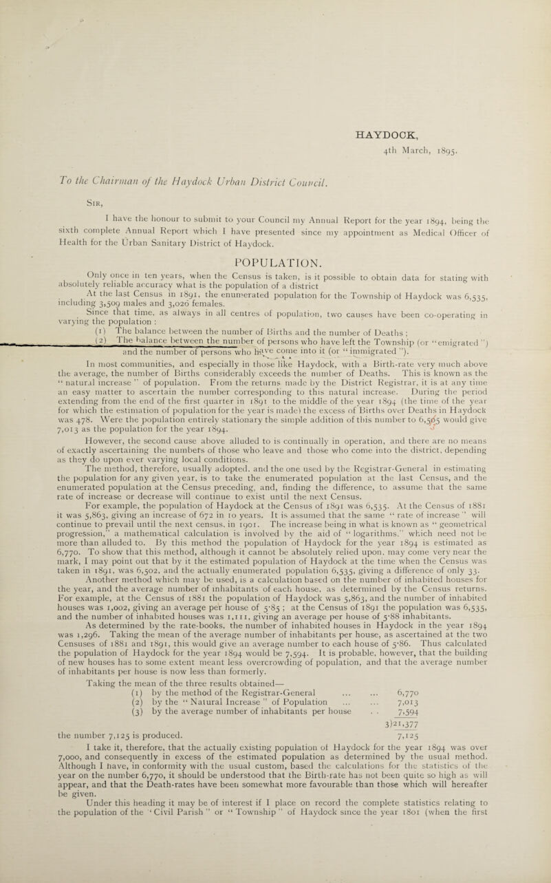 To the Chairman of the Haydock Urban District Council. HAYDOCK, 4th March, 1895. Sir, I have the honour to submit to your Council my Annual Report for the year 1894, being the sixth complete Annual Report which I have presented since my appointment as Medical Officer of Health for the Urban Sanitary District of Haydock. POPULATION. Only once in ten years, when the Census is taken, is it possible to obtain data for stating with absolutely reliable accuracy what is the population of a district At the last Census in 1891, the enumerated population for the Township ot Haydock was 6,535, including 3,509 males and 3,026 females. Since that time, as always in all centres of population, two causes have been co-operating in varying the population : (1) The balance between the number of Births and the number of Deaths ; (2) 1 he balance between the number of persons who have left the Township (or “emigrated ”) and the number of persons who lis^e come into it (or “ immigrated ”). In most communities, and especially in those like Haydock, with a Birth-rate very much above the average, the number of Births considerably exceeds the number of Deaths. This is known as the “ natural increase ” of population. From the returns made by the District Registrar, it is at any time an easy matter to ascertain the number corresponding to this natural increase. During the period extending from the end of the first quarter in 1891 to the middle of the year 1894 (the time of the year for which the estimation of population for the year is made! the excess of Births over Deaths in Haydock was 478. Were the population entirely stationary the simple addition of this number to 6,5^5 would give 7,013 as the population for the year 1894. However, the second cause above alluded to is continually in operation, and there are no means of exactly ascertaining the numbers of those who leave and those who come into the district, depending as they do upon ever varying local conditions. The method, therefore, usually adopted, and the one used by the Registrar-General in estimating the population for any given year, is to take the enumerated population at the last Census, and the enumerated population at the Census preceding, and, finding the difference, to assume that the same rate of increase or decrease will continue to exist until the next Census. For example, the population of Haydock at the Census of 1891 was 6,535. At the Census of 1881 it was 5,863, giving an increase of 672 in 10 years. It is assumed that the same “ rate of increase will continue to prevail until the next census, in 1901. The increase being in what is known as “ geometrical progression,” a mathematical calculation is involved by the aid of “ logarithms,” which need not be more than alluded to. By this method the population of Haydock for the year 1894 estimated as 6,770. To show that this method, although it cannot be absolutely relied upon, may come very near the mark, I may point out that by it the estimated population of Haydock at the time when the Census was taken in 1891, was 6,502, and the actually enumerated population 6,535, giving a difference of only 33. Another method which may be used, is a calculation based on the number of inhabited houses for the year, and the average number of inhabitants of each house, as determined by the Census returns. For example, at the Census of 1881 the population of Haydock was 5,863, and the number of inhabited houses was 1,002, giving an average per house of 5-85 ; at the Census of 1891 the population was 6,535, and the number of inhabited houses was 1,111, giving an average per house of 5-88 inhabitants. As determined by the rate-books, the number of inhabited houses in Haydock in the year 1894 was 1,296. Taking the mean of the average number of inhabitants per house, as ascertained at the two Censuses of 1881 and 1891, this would give an average number to each house of 5‘86. Thus calculated the population of Haydock for the year 1894 would be 7,594. It is probable, however, that the building of new houses has to some extent meant less overcrowding of population, and that the average number of inhabitants per house is now less than formerly. Taking the mean of the three results obtained— (1) by the method of the Registrar-General ... ... 6,770 (2) by the “ Natural Increase ” of Population ... ... 7>oi3 (3) by the average number of inhabitants per house . . 7>594 3)21,377 the number 7,125 is produced. 7,125 I take it, therefore, that the actually existing population ol Haydock for the year 1894 was over 7,000, and consequently in excess of the estimated population as determined by the usual method. Although I have, in conformity with the usual custom, based the calculations for the statistics oi the year on the number 6,770, it should be understood that the Birth-rate has not been quite so high as will appear, and that the Death-rates have been somewhat more favourable than those which will hereafter be given. Under this heading it may be of interest if I place on record the complete statistics relating to the population of the ‘ Civil Parish ” or “ Township ” of Haydock since the year 1801 (when the first