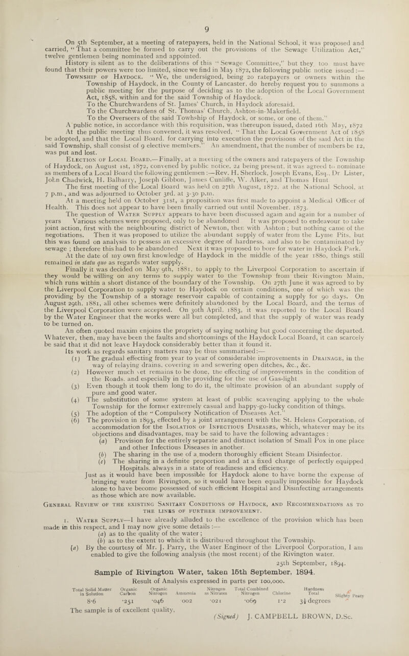 9 On 5th September, at a meeting of ratepayers, held in the National School, it was proposed and carried, “ That a committee be formed to carry out the provisions of the Sewage Utilization Act,” twelve gentlemen being nominated and appointed. History is silent as to the deliberations of this “ Sewage Committee,” but they too must have found that their powers were too limited, since we find in May 1872, the following public notice issued Township of Haydock. “ We, the undersigned, being 20 ratepayers or owners within the Township of Haydock, in the County of Lancaster, do hereby request you to summons a public meeting for the purpose of deciding as to the adoption of the Local Government Act, 1858, within and for the said Township of Haydock. To the Churchwardens of St. James’ Church, in Haydock aforesaid. To the Churchwardens of St. Thomas’ Church, Ashton-in-Makerfield. To the Overseers of the said Towhship of Haydock, or some, or one of them.” A public notice, in accordance with this requisition, was thereupon issued, dated 16th May, 1872 At the public meeting thus convened, it was resolved, “ That the Local Government Act of 1858 be adopted, and that the Local Board, for carrying into execution the provisions of the said Act in the said Township, shall consist of 9 elective members.” An amendment, that the number of members be 12, was put and lost. Election of Local Board.— Finally, at a meeting of the owners and ratepayers of the Township of Haydock, on August 1st, 1872, convened by public notice, 2a being present, it was agreed to nominate as members of a Local Board the following gentlemen :—Rev. H. Sherlock, Joseph Evans, Esq., Dr Lister, John Chadwick, H. Balharry, Joseph Gibbon, James Cunliffe, W. Alker, and Thomas Hunt The first meeting of the Local Board w’as held on 27th August, 1872, at the National School, at 7 p.m., and was adjourned to October 3rd, at 3-30 p.m. At a meeting held on October 31st, a proposition was first made to appoint a Medical Officer of Health. This does not appear to have been finally carried out until November. 1873. The question of Water Supply appears to have been discussed again and again for a number of years Various schemes were proposed, only to be abandoned It was proposed to endeavour to take joint action, first with the neighbouring district of NewTton, then with Ashton ; but nothing came of the negotiations. Then it was proposed to utilize the abundant supply of water from the Lyme Pits, but this was found on analysis to possess an excessive degree of hardness, and also to be contaminated by sewage ; therefore this had to be abandoned Next it was proposed to bore for water in Haydock Park. At the date of my own first knowdedge of Haydock in the middle of the year 1880, things still remained in statu quo as regards water supply. Finally it was decided on May 9th, 1881, to apply to the Liverpool Corporation to ascertain if they would be willing on any terms to supply water to the Township from their Rivington Main, which runs within a short distance of the boundary of the Township. On 27th June it was agreed to by the Liverpool Corporation to supply water to Haydock on certain conditions, one of which was the providing by the Township of a storage reservoir capable of containing a supply for 90 days. On August 29th, 1881, all other schemes were definitely abandoned by the Local Board, and the terms of the Liverpool Corporation were accepted. On 30th April, 1883, it was reported to the Local Board by the Water Engineer that the works were all but completed, and that the supply of water was ready to be turned on. An often quoted maxim enjoins the propriety of saying nothing but good concerning the departed. Whatever, then, may have been the faults and shortcomings of the Haydock Local Board, it can scarcely be said that it did not leave Haydock considerably better than it found it. Its work as regards sanitary matters may be thus summarised:— (1) The gradual effecting from year to year of considerable improvements in Drainage, in the way of relaying drains, covering in and sewering open ditches, &c., &c. (2) However much \et remains to be done, the effecting of improvements in the condition of the Roads, and especially in the providing for the use of Gas-light (3) Even though it took them long to do it, the ultimate provision of an abundant supply of pure and good water. (4) The substitution of some system at least of public scavenging applying to the whole Township for the former extremely casual and happy-go-lucky condition of things. (5) The adoption of the “ Compulsory Notification of Diseases Act.” (6) The provision in 1893, effected by a joint arrangement with the St. Helens Corporation, of accommodation for the Isolation of Infectious Diseases, which, whatever may be its objections and disadvantages, may be said to have the following advantages : (a) Provision for the entirely separate and distinct isolation of Small Pox in one place and other Infectious Diseases in another. (b) The sharing in the use of a modern thoroughly efficient Steam Disinfector. (c) The sharing in a definite proportion and at a fixed charge of perfectly equipped Hospitals, always in a state of readiness and efficiency. Just as it would have been impossible for Haydock alone to have borne the expense of bringing water from Rivington, so it would have been equally impossible for Haydock alone to have become possessed of such efficient Hospital and Disinfecting arrangements as those which are now available. General Review of the existing Sanitary Conditions of Haydock, and Recommendations as to THE LINES OF FURTHER IMPROVEMENT. i. Water Supply—I have already alluded to the excellence of the provision which has been made in this respect, and I may now give some details :— (a) as to the quality of the water ; (b) as to the extent to which it is distributed throughout the Township. (a) By the courtesy of Mr. J. Parry, the Water Engineer of the, Liverpool Corporation, I am enabled to give the following analysis (the most recent) of the Rivington water. 25th September, 1894. Sample of Rivington Water, taken 15th September, 1894. Result of Analysis expressed in parts per 100,000. Total Solid Matter Organic Organic in Solution Carbon Nitrogen Ammonia 8-6 '251 ’046 002 The sample is of excellent quality, Nitrogen as Nitrates *02 I Total Combined Nitrogen •069 Chlorine 1*2 Hardness Total <C Slighty Peaty 3i degrees (Signed) J. CAMPBELL BROWN, D.Sc.