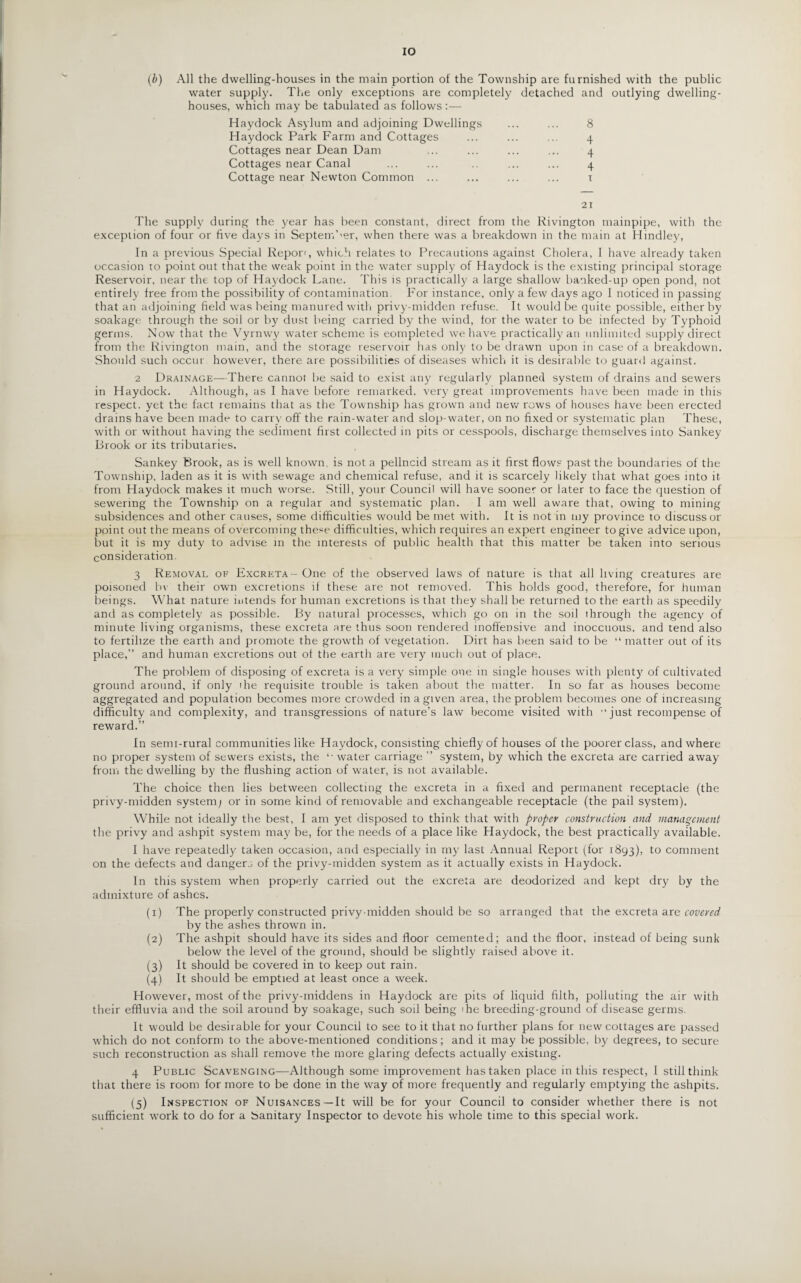 IO (b) All the dwelling-houses in the main portion of the Township are furnished with the public water supply. The only exceptions are completely detached and outlying dwelling- houses, which may be tabulated as follows:— Haydock Asylum and adjoining Dwellings ... ... 8 Haydock Park Farm and Cottages ... ... ... 4 Cottages near Dean Dam ... ... ... ... 4 Cottages near Canal ... ... .. ... ... 4 Cottage near Newton Common ... ... ... ... r 21 The supply during the year has been constant, direct from the Rivington mainpipe, with the exception of four or five days in September, when there was a breakdown in the main at Hindley, In a previous Special Report, which relates to Precautions against Cholera, I have already taken occasion to point out that the weak point in the water supply of Haydock is the existing principal storage Reservoir, near the top of Haydock Lane. This is practically a large shallow banked-up open pond, not entirely free from the possibility of contamination. For instance, only a few days ago I noticed in passing that an adjoining field was being manured with privy-midden refuse. It would be quite possible, either by soakage through the soil or by dust being carried by the wind, for the water to be infected by Typhoid germs. Now that the Vyrnwy water scheme is completed we have practically an unlimited supply direct from the Rivington main, and the storage reservoir has only to be drawn upon in case of a breakdown. Should such occur however, there are possibilities of diseases which it is desirable to guard against. 2 Drainage—There cannot be said to exist any regularly planned system of drains and sewers in Haydock. Although, as I have before remarked, very great improvements have been made in this respect, yet the fact remains that as the Township has grown and new rows of houses have been erected drains have been made to carry off the rain-water and slop-water, on no fixed or systematic plan These, with or without having the sediment first collected in pits or cesspools, discharge themselves into Sankey Brook or its tributaries. Sankey Brook, as is well known, is not a pellncid stream as it first flows past the boundaries of the Township, laden as it is with sewage and chemical refuse, and it is scarcely likely that what goes into it from Haydock makes it much worse. Still, your Council will have sooner or later to face the question of sewering the Township on a regular and systematic plan. I am well aware that, owing to mining subsidences and other causes, some difficulties would be met with. It is not in my province to discuss or point out the means of overcoming these difficulties, which requires an expert engineer to give advice upon, but it is my duty to advise in the interests of public health that this matter be taken into serious consideration. 3 Removal of Excreta - One of the observed laws of nature is that all living creatures are poisoned bv their own excretions if these are not removed. This holds good, therefore, for human beings. What nature intends for human excretions is that they shall be returned to the earth as speedily and as completely as possible. By natural processes, which go on in the soil through the agency of minute living organisms, these excreta are thus soon rendered inoffensive and inoccuous, and tend also to fertilize the earth and promote the growth of vegetation. Dirt has been said to be “ matter out of its place,” and human excretions out of the earth are very much out of place. The problem of disposing of excreta is a very simple one in single houses with plenty of cultivated ground around, if only the requisite trouble is taken about the matter. In so far as houses become aggregated and population becomes more crowded in a given area, the problem becomes one of increasing difficulty and complexity, and transgressions of nature’s law become visited with ‘ just recompense of reward.” In semi-rural communities like Haydock, consisting chiefly of houses of the poorer class, and where no proper system of sewers exists, the *■ water carriage ” system, by which the excreta are carried away from the dwelling by the flushing action of water, is not available. The choice then lies between collecting the excreta in a fixed and permanent receptacle (the privy-midden system; or in some kind of removable and exchangeable receptacle (the pail system). While not ideally the best, I am yet disposed to think that with proper construction and management the privy and ashpit system ma}' be, for the needs of a place like Haydock, the best practically available. I have repeatedly taken occasion, and especially in my last Annual Report (for 1893), to comment on the defects and danger^ of the privy-midden system as it actually exists in Haydock. In this system when properly carried out the excreta are deodorized and kept dry by the admixture of ashes. (1) The properly constructed privy-midden should be so arranged that the excreta are covered by the ashes thrown in. (2) The ashpit should have its sides and floor cemented; and the floor, instead of being sunk below the level of the ground, should be slightly raised above it. (3) It should be covered in to keep out rain. (4) It should be emptied at least once a week. However, most of the privy-middens in Haydock are pits of liquid filth, polluting the air with their effluvia and the soil around by soakage, such soil being ihe breeding-ground of disease germs. It would be desirable for your Council to see to it that no further plans for new cottages are passed which do not conform to the above-mentioned conditions; and it may be possible, by degrees, to secure such reconstruction as shall remove the more glaring defects actually existing. 4 Public Scavenging—Although some improvement has taken place in this respect, I still think that there is room for more to be done in the way of more frequently and regularly emptying the ashpits. (5) Inspection of Nuisances—It will be for your Council to consider whether there is not sufficient work to do for a banitary Inspector to devote his whole time to this special work.