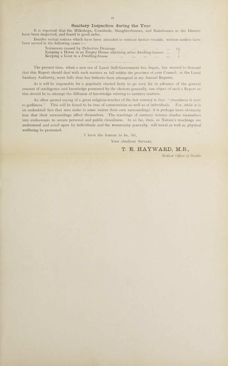 II Sanitary Inspection during tlie Year. It is reported that the Milkshops, Cowsheds, Slaughterhouses, and Bakehouses in the District have been inspected, and found in good order. Besides verbal notices which have been attended to without further trouble, written notices have been served in the following cases :— Nuisances caused by Defective Drainage ... ... .. ... ... 15 Keeping a Horse in an Empty House adjoining other dwelling-houses ... 1 Keeping a Goat in a Dwelling-house .. ... ... ... ... 1 The present time, when a new era of Local Self-Government has begun, has seemed to demand that this Report should deal with such matters as fall within the province ol your Council, as the Local Sanitary Authority, more fully than has hitherto been attempted in my Annual Reports. As it will be impossible for a popularly elected body to go very far in advance of the general amount of intelligence and knowledge possessed by the electors generally, one object of such a Report as this should be to attempt the diffusion of knowledge relating to sanitary matters. An often quoted saying of a great religious teacher of the last century is that ‘‘cleanliness is next to godliness.” This wall be found to be true of communities as well as of individuals. For, while it is an undoubted fact that men make to some extent their own surroundings, it is perhaps more obviously true that their surroundings affect themselves. The teachings of sanitary science resolve themselves into endeavours to secure personal and public cleanliness. In so far, then, as Nature’s teachings are understood and acted upon by individuals and the community generally, will moral as well as physical wellbeing be promoted. I have the honour to be, Sir, Your obedient Servant, T. E. HAYWARD, M.B., Medical Officer of Health.