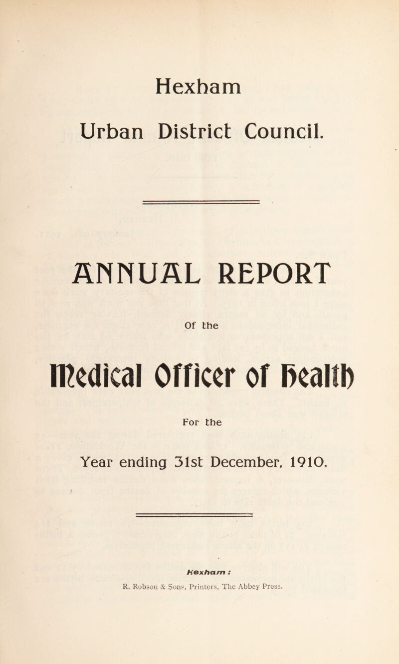 Hexham Urban District Council. ANNUAL REPORT Of the medical Officer of Real For the Year ending 31st December, 1910. R. Robson & Son?, Printers, The Abbey Press.