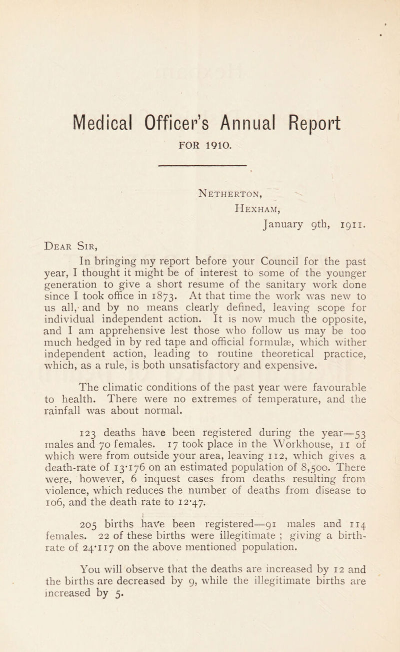 Medical Officer’s Annual Report FOR 1910. Netherton, Hexham, January 9th, 1911. Dear Sir, In bringing my report before your Council for the past year, I thought it might be of interest to some of the younger generation to give a short resume of the sanitary work done since I took office in 1873. At that time the work was new to us all,' and by no means clearly defined, leaving scope for individual independent action. It is now much the opposite, and I am apprehensive lest those who follow us may be too much hedged in by red tape and official formulae, which wither independent action, leading to routine theoretical practice, which, as a rule, is both unsatisfactory and expensive. The climatic conditions of the past year were favourable to health. There were no extremes of temperature, and the rainfall was about normal. 123 deaths have been registered during the year—53 males and 70 females. 17 took place in the Workhouse, 11 of which were from outside your area, leaving 112, which gives a death-rate of 13*176 on an estimated population of 8,500. There were, however, 6 inquest cases from deaths resulting from violence, which reduces the number of deaths from disease to 106, and the death rate to 12*47. 205 births have been registered—91 males and 114 females. 22 of these births were illegitimate ; giving a birth- rate of 24*117 on the above mentioned population. You will observe that the deaths are increased by 12 and the births are decreased by 9, while the illegitimate births are increased by 5-