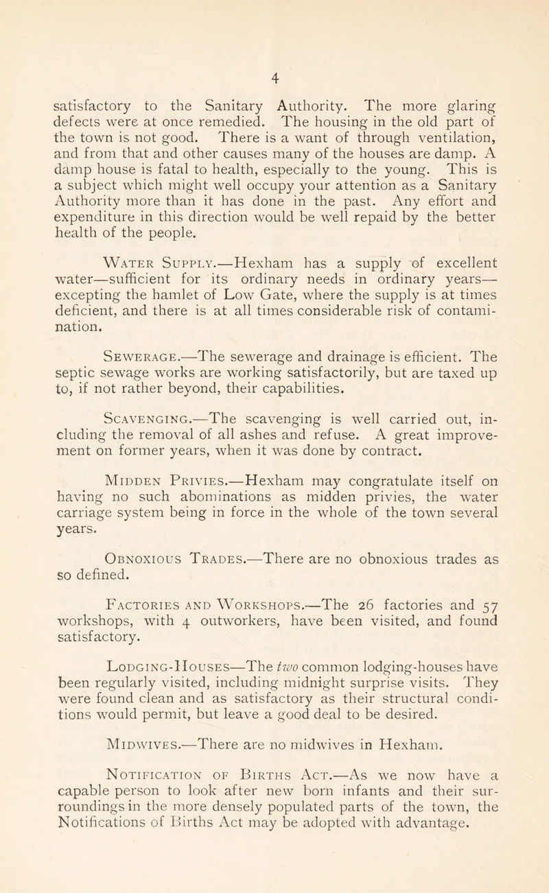 satisfactory to the Sanitary Authority. The more glaring defects were at once remedied. The housing in the old part of the town is not good. There is a want of through ventilation, and from that and other causes many of the houses are damp. A damp house is fatal to health, especially to the young. This is a subject which might well occupy your attention as a Sanitary Authority more than it has done in the past. Any effort and expenditure in this direction would be well repaid by the better health of the people. Water Supply.—Hexham has a supply of excellent water—sufficient for its ordinary needs in ordinary years— excepting the hamlet of Low Gate, where the supply is at times deficient, and there is at all times considerable risk of contami- nation. Sewerage.—The sewerage and drainage is efficient. The septic sewage works are working satisfactorily, but are taxed up to, if not rather beyond, their capabilities. Scavenging.—The scavenging is well carried out, in- cluding the removal of all ashes and refuse. A great improve- ment on former years, when it was done by contract. Midden Privies.—Hexham may congratulate itself on having no such abominations as midden privies, the water carriage system being in force in the whole of the town several years. Obnoxious Trades.—There are no obnoxious trades as so defined. Factories and Workshops.—The 26 factories and 57 workshops, with 4 outworkers, have been visited, and found satisfactory. Lodging-Houses—The two common lodging-houses have been regularly visited, including midnight surprise visits. They were found clean and as satisfactory as their structural condi- tions would permit, but leave a good deal to be desired. Midwives.—There are no midwives in Hexham. Notification of Births Act.—As we now have a capable person to look after new born infants and their sur- roundings in the more densely populated parts of the town, the Notifications of Births Act may be adopted with advantage.