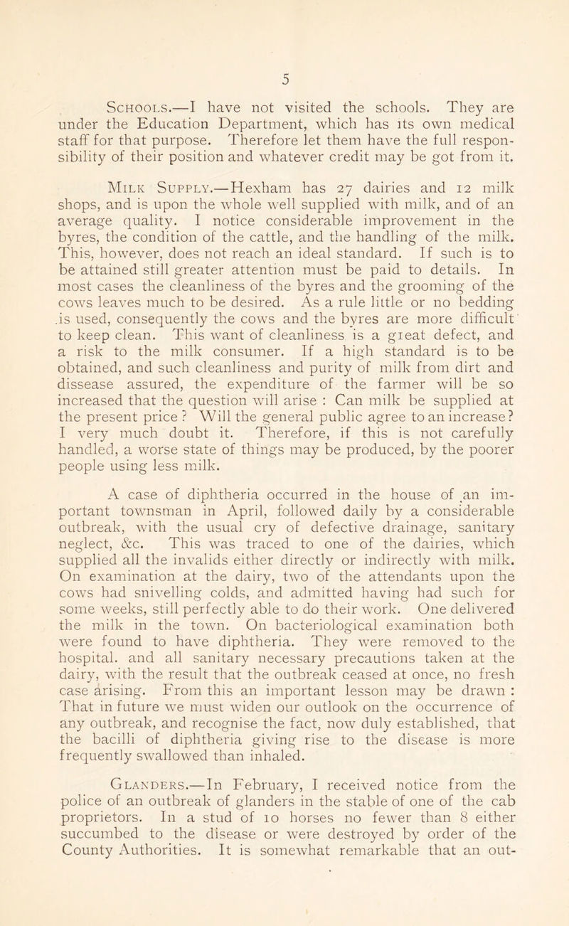 Schools.—I have not visited the schools. They are under the Education Department, which has its own medical staff for that purpose. Therefore let them have the full respon- sibility of their position and whatever credit may be got from it. Milk Supply.—Hexham has 27 dairies and 12 milk shops, and is upon the whole well supplied with milk, and of an average quality. I notice considerable improvement in the byres, the condition of the cattle, and the handling of the milk. This, however, does not reach an ideal standard. If such is to be attained still greater attention must be paid to details. In most cases the cleanliness of the byres and the grooming of the cows leaves much to be desired. As a rule little or no bedding .is used, consequently the cows and the byres are more difficult to keep clean. This want of cleanliness is a great defect, and a risk to the milk consumer. If a high standard is to be obtained, and such cleanliness and purity of milk from dirt and dissease assured, the expenditure of the farmer will be so increased that the question will arise : Can milk be supplied at the present price ? Will the general public agree to an increase? I very much doubt it. Therefore, if this is not carefully handled, a worse state of things may be produced, by the poorer people using less milk. A case of diphtheria occurred in the house of an im- portant townsman in April, followed daily by a considerable outbreak, with the usual cry of defective drainage, sanitary neglect, &c. This was traced to one of the dairies, which supplied all the invalids either directly or indirectly with milk. On examination at the dairy, two of the attendants upon the cows had snivelling colds, and admitted having had such for some weeks, still perfectly able to do their work. One delivered the milk in the town. On bacteriological examination both were found to have diphtheria. They were removed to the hospital, and all sanitary necessary precautions taken at the dairy, with the result that the outbreak ceased at once, no fresh case arising. From this an important lesson may be drawn : That in future we must widen our outlook on the occurrence of any outbreak, and recognise the fact, now duly established, that the bacilli of diphtheria giving rise to the disease is more frequently swallowed than inhaled. Glanders.—In February, I received notice from the police of an outbreak of glanders in the stable of one of the cab proprietors. In a stud of 10 horses no fewer than 8 either succumbed to the disease or were destroyed by order of the County Authorities. It is somewhat remarkable that an out-
