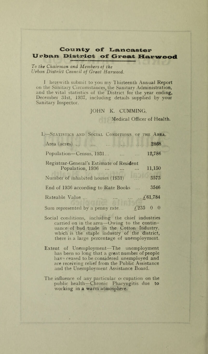 County of Lancaster U s?ban District of Great Harwood To the Chairman and Members of the Urban District Council of Great Harwood. I herewith submit to you my Thirteenth Annual Report on the Sanitary Circumstances, the Sanitary Administration, and the vital statistics of the District for the year ending, December 31st, 1937, including details supplied by your Sanitary Inspector. JOHN K. GUMMING. Medical Officer of Health. 1.—Statistics and Social Conditions of the Area. Area (acres) ... 2868 Population—Census, 1931... 12,786 Registrar-General’s Estimate of Resident Population, 1936 ... 11,150 Number of inhabited houses (1931) 3573 End of 1936 according to Rate Books 3546 Rateable Value ... ■•£61,784 Sum represented by a penny rate... £235 0 0 Social conditions, including the chief industries carried on in the area—Owing to the contin- uance of bad trade in the Cotton Industry, which is the staple industry of the district, there is a large percentage of unemployment. Extent of Unemployment—The unemployment has been so long that a great numbei of people hav“ ceased to be considered unemployed and are receiving relief from the Public Assistance and the Unemployment Assistance Board. The influence of any particular o< cupation on the public health—Chronic Pharyngitis due to working in a warm atmosphere.