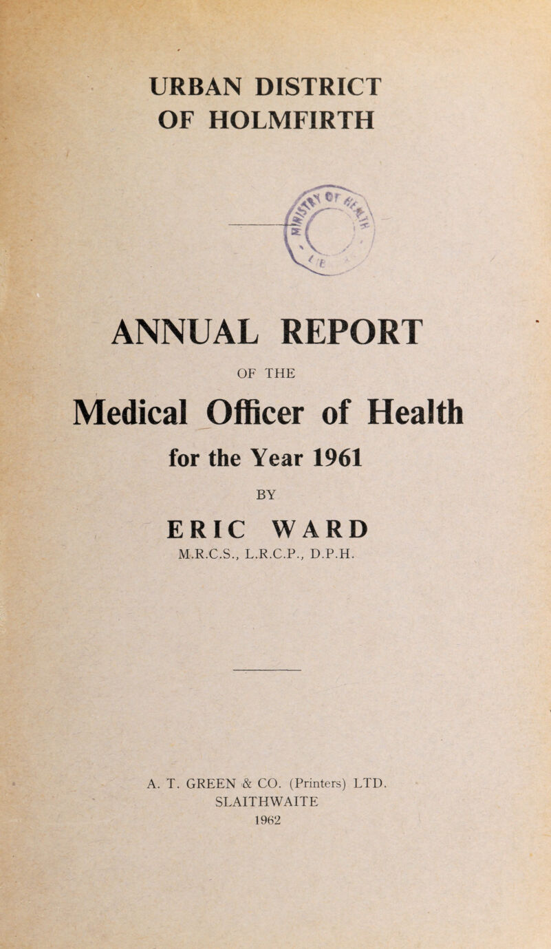 URBAN DISTRICT OF HOLMFIRTH ANNUAL REPORT OF THE Medical Officer of Health for the Year 1961 BY ERIC WARD M.R.C.S., L.R.C.P., D.P.H. A. T. GREEN & CO. (Printers) LTD. SLAITHWAITE 1962