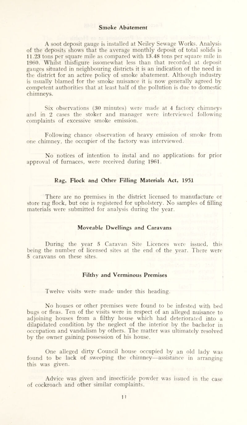 Smoke Abatement A soot deposit gauge is installed at Neiley Sewage Works. Analysis of the deposits shows that the average monthly deposit of total solids is 11.23 tons per square mile as compared with 13.48 tons per square mile in 1960. Whilst thisfigure issomewhat less than that recorded at deposit gauges situated in neighbouring districts it is an indication of the need in the district for an active policy of smoke abatement. Although industry is usually blamed for the smoke nuisance it is now generally agreed by competent authorities that at least half of the pollution is due to domestic chimneys. Six observations (30 minutes) were made at 4 factory chimneys and in 2 cases the stoker and manager were interviewed following complaints of excessive smoke emission. Following chance observation of heavy emission of smoke from one chimney, the occupier of the factory was interviewed. No notices of intention to instal and no applications for prior approval of furnaces, were received during 1961. Rag, Flock and Other Filling Materials Act, 1951 There are no premises in the district licensed to manufacture or store rag flock, but one is registered for upholstery. No samples of filling materials were submitted for analysis during the year. Moveable Dwellings and Caravans During the year 5 Caravan Site Licences were issued, this being the number of licensed sites at the end of the year. There were 5 caravans on these sites. Filthv and Verminous Premises j Twelve visits were made under this heading. No houses or other premises were found to be infested with bed bugs or fleas. Ten of the visits were in respect of an alleged nuisance to adjoining houses from a filthy house which had deteriorated into a dilapidated condition by the neglect of the interior by the bachelor in occupation and vandalism by others. The matter was ultimately resolved by the owner gaining possession of his house. One alleged dirty Council house occupied by an old lady was found to be lack of sweeping the chimney—assistance in arranging this was given. Advice wras given and insecticide powder was issued in the case of cockroach and other similar complaints.