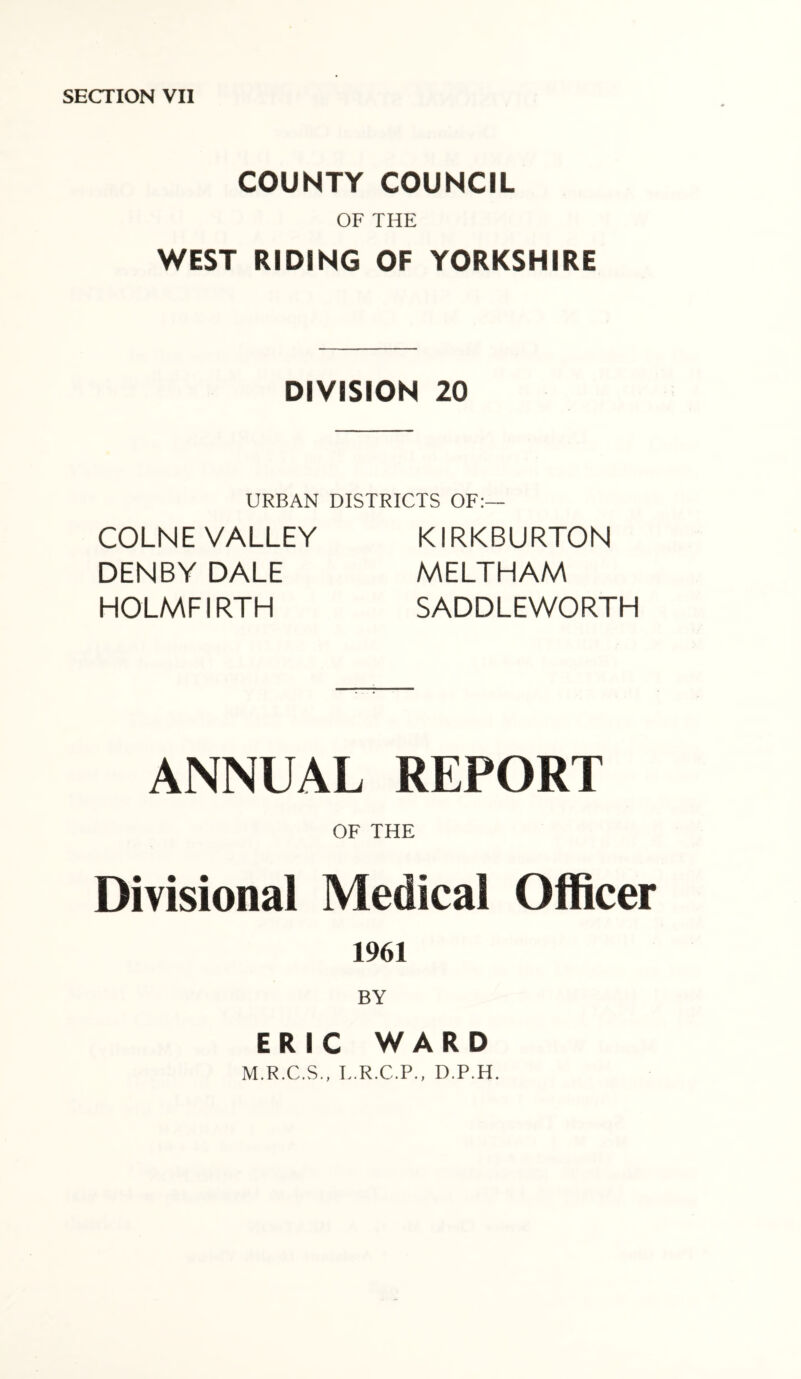COUNTY COUNCIL OF THE WEST RIDING OF YORKSHIRE DIVISION 20 URBAN DISTRICTS OF:— COLNE VALLEY DENBY DALE HOLMFIRTH KIRKBURTON MELTHAM SADDLEWORTH ANNUAL REPORT OF THE Divisional Medical Officer 1961 BY ERIC WARD M.R.C.S., L.R.C.P., D.P.H.