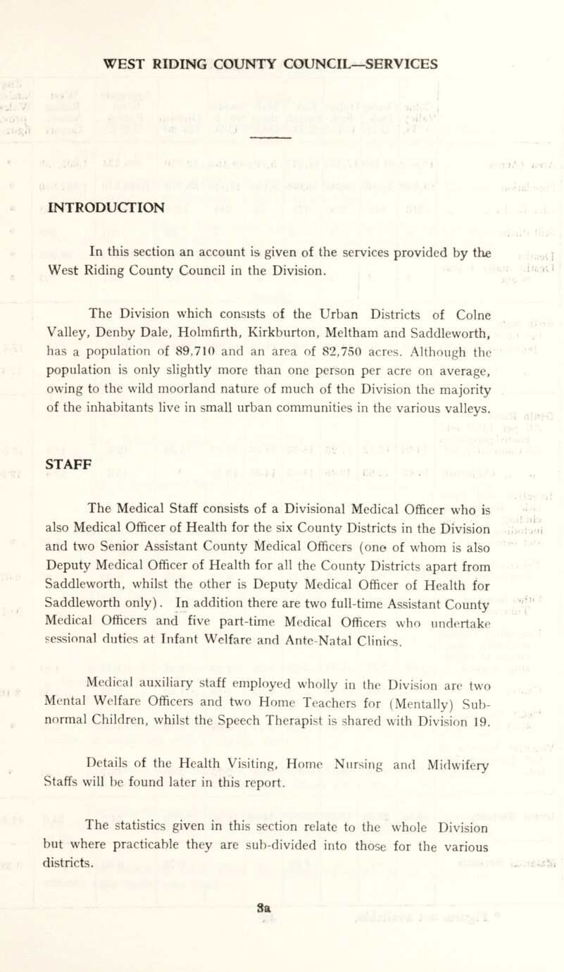 WEST RIDING COUNTY COUNCIL—SERVICES INTRODUCTION In this section an account is given of the services provided by the West Riding County Council in the Division. The Division which consists of the Urban Districts of Colne Valley, Denby Dale, Holmfirth, Kirkburton, Meltham and Saddleworth, has a population of 89,710 and an area of 82,750 acres. Although the population is only slightly more than one person per acre on average, owing to the wild moorland nature of much of the Division the majority of the inhabitants live in small urban communities in the various valleys. . .•' i * v i * ' / STAFF The Medical Staff consists of a Divisional Medical Officer who is also Medical Officer of Health for the six County Districts in the Division and two Senior Assistant County Medical Officers (one of whom is also Deputy Medical Officer of Health for all the County Districts apart from Saddleworth, whilst the other is Deputy Medical Officer of Health for Saddleworth only). In addition there are two full-time Assistant County Medical Officers and five part-time Medical Officers who undertake sessional duties at Infant Welfare and Ante-Natal Clinics. Medical auxiliary staff employed wholly in the Division are two Mental Welfare Officers and two Home Teachers for (Mentally) Sub- normal Children, whilst the Speech Therapist is shared with Division 19. Details of the Health Visiting, Home Nursing and Midwifery Staffs will be found later in this report. The statistics given in this section relate to the whole Division but where practicable they are sub-divided into those for the various districts. 3a