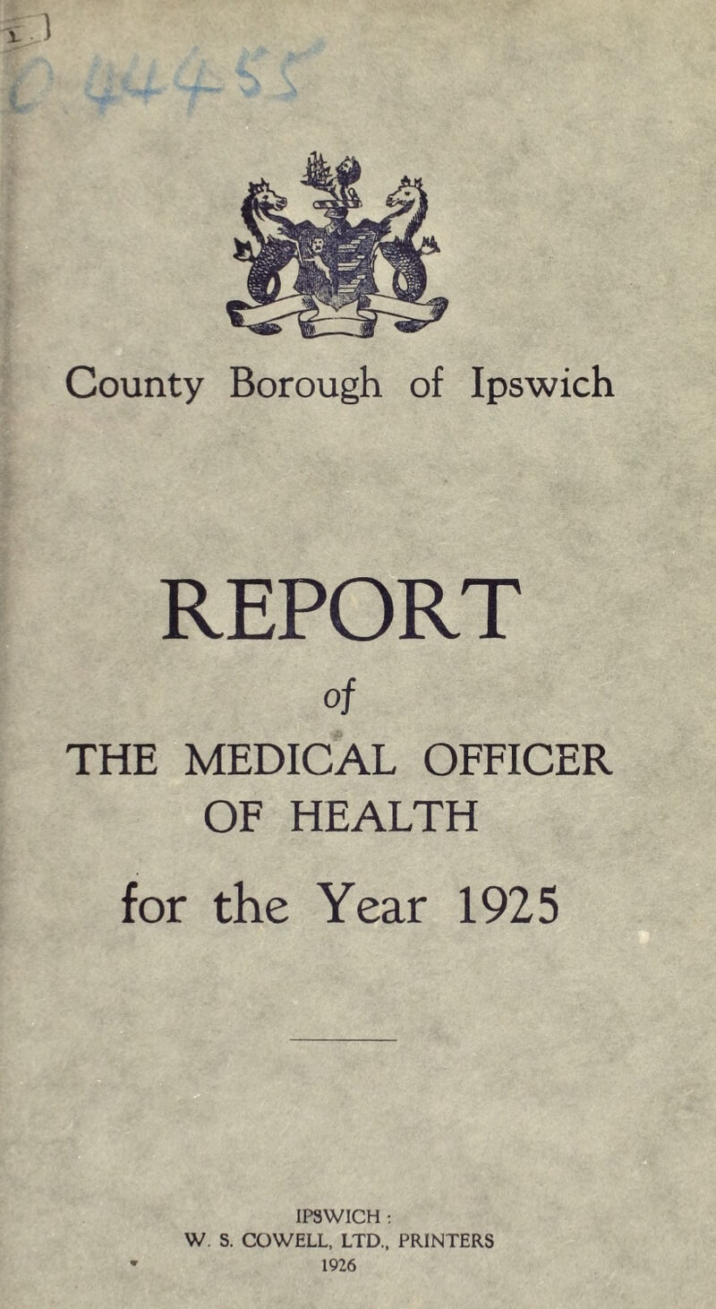 County Borough of Ipswich REPORT of THE MEDICAL OFFICER OF HEALTH for the Year 1925 IPSWICH : W S. COWELL, LTD., PRINTERS 1926