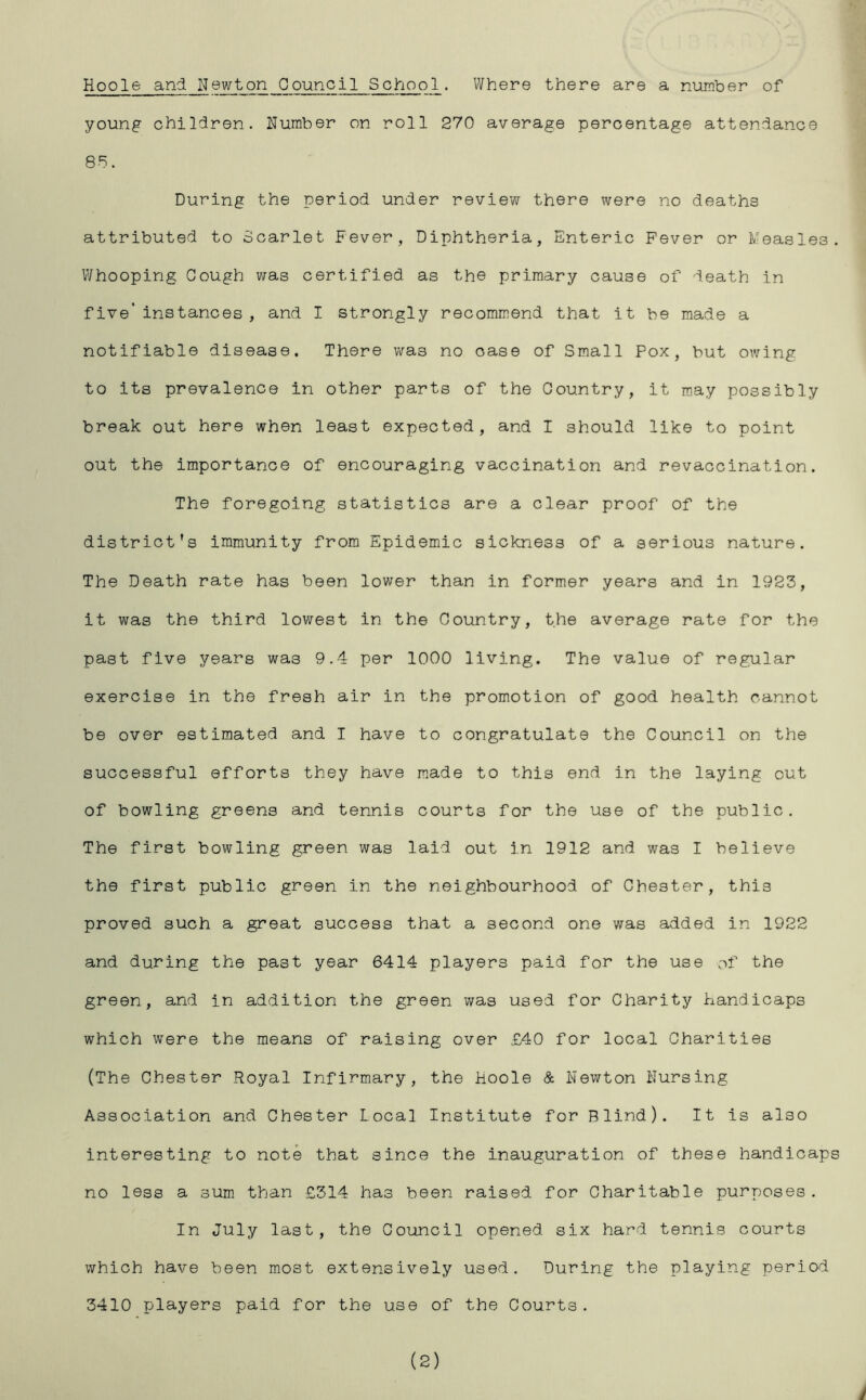 Hoole and Newton Council School. Where there are a number of young children. Number on roll 270 average percentage attendance 85. During the period under review there were no deaths attributed to Scarlet Fever, Diphtheria, Enteric Fever or Measles. Whooping Cough was certified as the primary cause of death in five' instances , and I strongly recommend that it be made a notifiable disease. There was no oase of Small Pox, but owing to its prevalence in other parts of the Country, it may possibly break out here when least expected, and I should like to point out the importance of encouraging vaccination and revaccination. The foregoing statistics are a clear proof of the district’s immunity from Epidemic sickness of a serious nature. The Death rate has been lower than in former years and in 1923, it was the third lowest in the Country, the average rate for the past five years was 9.4 per 1000 living. The value of regular exercise in the fresh air in the promotion of good health cannot be over estimated and I have to congratulate the Council on the successful efforts they have made to this end in the laying out of bowling greens and tennis courts for the use of the public. The first bowling green was laid out in 1912 and was I believe the first public green in the neighbourhood of Chester, this proved such a great success that a second one was added in 1922 and during the past year 6414 players paid for the use of the green, and in addition the green was used for Charity handicaps which were the means of raising over £40 for local Charities (The Chester Royal Infirmary, the Hoole & Newton Nursing Association and Chester Local Institute for Blind). It is also interesting to note that since the inauguration of these handicaps no less a sum than £314 has been raised for Charitable purposes. In July last, the Council opened six hard tennis courts which have been most extensively used. During the playing period 3410 players paid for the use of the Courts. (2)