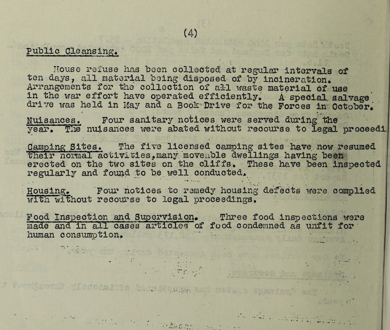 Public Cleansing* House refuse lias been collected at regular intervals of ton days, all material being disposed of by incineration* Arrangements for the collection of all waste material of use in the war effort have operated efficiently* A special salvage' drive was held in May and a Booh-Drive for the Forces in' October* Nuisances* Four sanitary notices were served during the year* The nuisances were abated without recourse to legal proceed! Camping Sites* The five licensed camping sites have. now resumed their normal hctivi'cies,many movehble dwellings having been erected on the two sites on the cliffs. These have been inspected regularly and found to be well conducted. Housing* Four notices to remedy housing defects were complied with without recourse to legal proceedings. Food Inspection and Supervision* Three food inspections were made and in' all cases articles hf food condemned as unfit for human consumption,  •