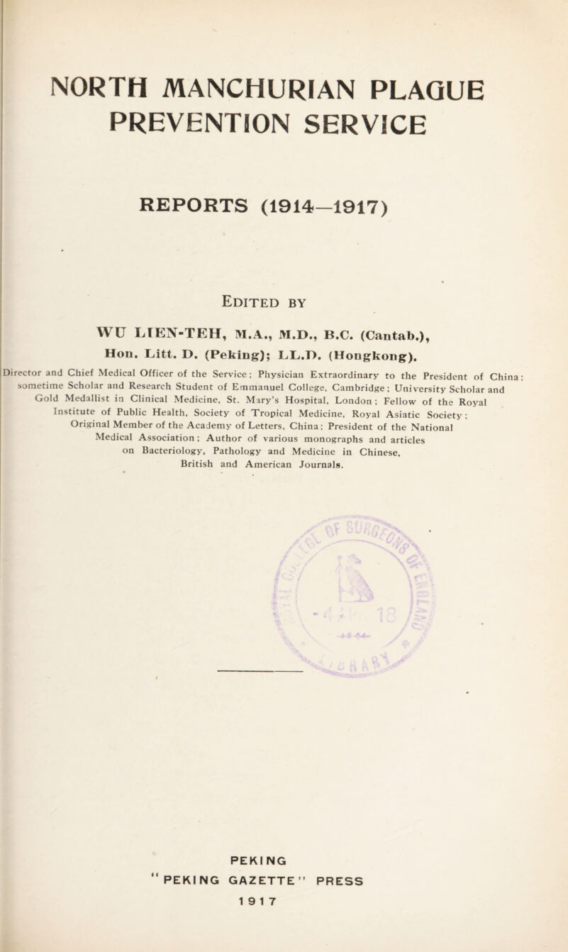 PREVENTION SERVICE REPORTS (1914—1917) Edited by WU LTEN-TEH, M.A., M.D., B.C. (Cantab.), Hon. Litt. D, (Peking); LL.D, (Hongkong). !Director and Chief Medical Officer of the Service; Physician Extraordinary to the President of China sometime Scholar and Research Student of Emmanuel College, Cambridge; University Scholar and Gold Medallist in Clinical Medicine, St. Mary’s Hospital, London ; Fellow of the Royal Institute of Public Health, Society of Tropical Medicine, Royal Asiatic Society; Original Member of the Academy of Letters, China; President of the National Medical Association ; Author of various monographs and articles on Bacteriology, Pathology and Medicine in Chinese, British and American Journals. I C t PEKI NG PEKING GAZETTE” PRESS 19 17