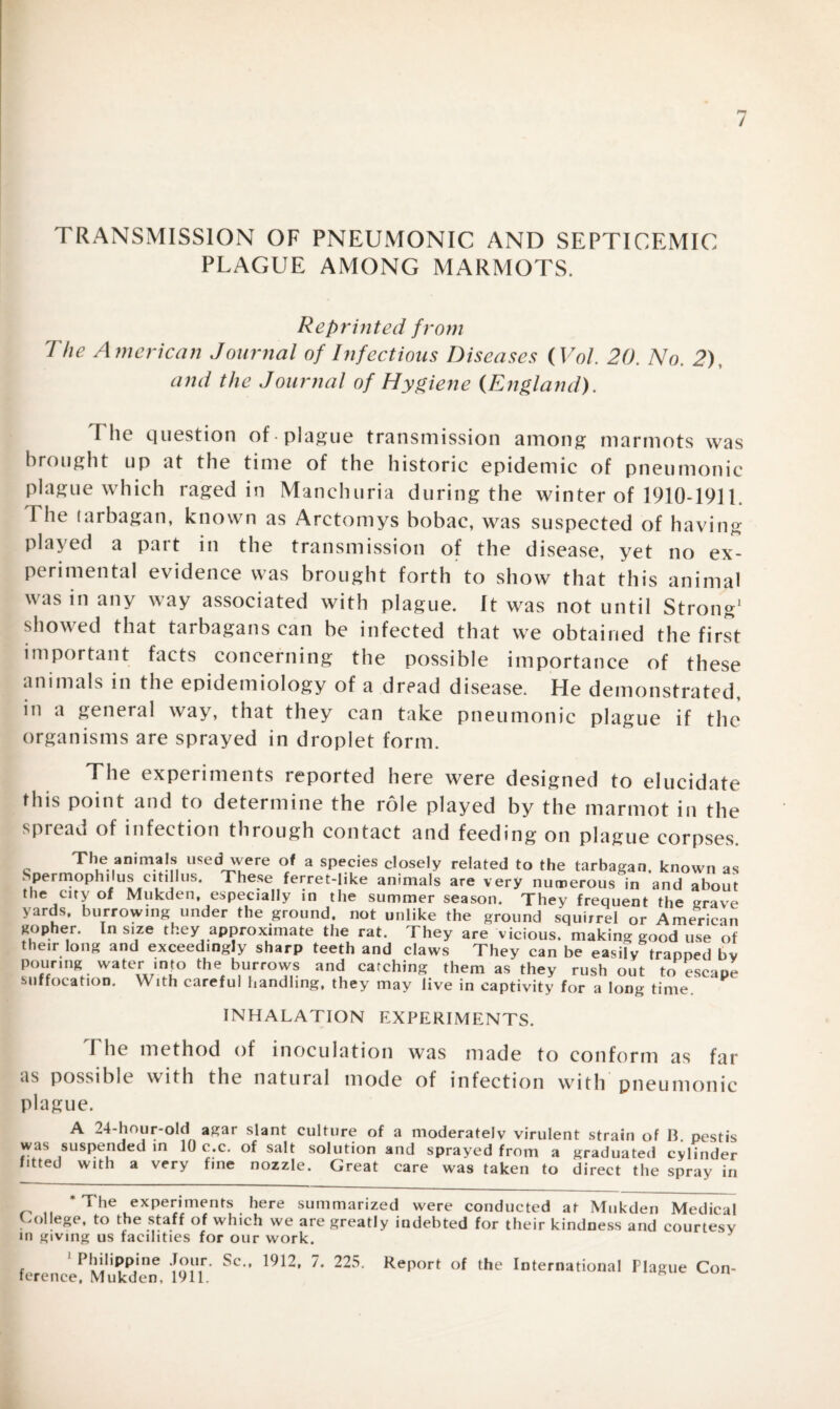 TRANSMISSION OF PNEUMONIC AND SEPTICEMIC PLAGUE AMONG MARMOTS. Reprinted f rom The American Journal of Infectious Diseases (Vol. 20. No. 2), and the Journal of Hygiene {England). The question of -plague transmission among marmots was brought up at the time of the historic epidemic of pneumonic plague which raged in Manchuria during the winter of 1910-1911. I he tarbagan, known as Arctomys bobac, was suspected of having played a pait in the transmission of the disease, yet no ex¬ perimental evidence was brought forth to show that this animal was in any way associated with plague. It was not until Strong* 1 showed that tarbagans can be infected that we obtained the first important facts concerning the possible importance of these animals in the epidemiology of a dread disease. He demonstrated in a general way, that they can take pneumonic plague if the organisms are sprayed in droplet form. The experiments reported here were designed to elucidate this point and to determine the role played by the marmot in the spread of infection through contact and feeding on plague corpses. The animals used were of a species closely related to the tarbagan. known as Spermophilus citillus. These ferret-like animals are very numerous in and about the city of Mukden, especially in the summer season. They frequent the grave yards, burrowing under the ground, not unlike the ground squirrel or American gopher. In size they approximate the rat. They are vicious, making good use of their long and exceedingly sharp teeth and claws They can be easily trapped bv pouring water into the burrows and catching them as they rush out to escape suffocation. With careful handling, they may live in captivity for a long time INHALATION EXPERIMENTS. The method of inoculation was made to conform as far as possible with the natural mode of infection with'pneumonic plague. A 24-hour-old agar slant culture of a moderately virulent strain of B. pestis was suspended in 10 c.c. of salt solution and sprayed from a graduated cylinder fitted with a very fine nozzle. Great care was taken to direct the spray in * The experiments here summarized were conducted at Mukden Medical College, to the staff of which we are greatly indebted for their kindness and courtesy in giving us facilities for our work. 1 Philippine Jour. Sc.. 1912, 7. 225. Report of the International Plague Con- ference, Mukden, 1911. *