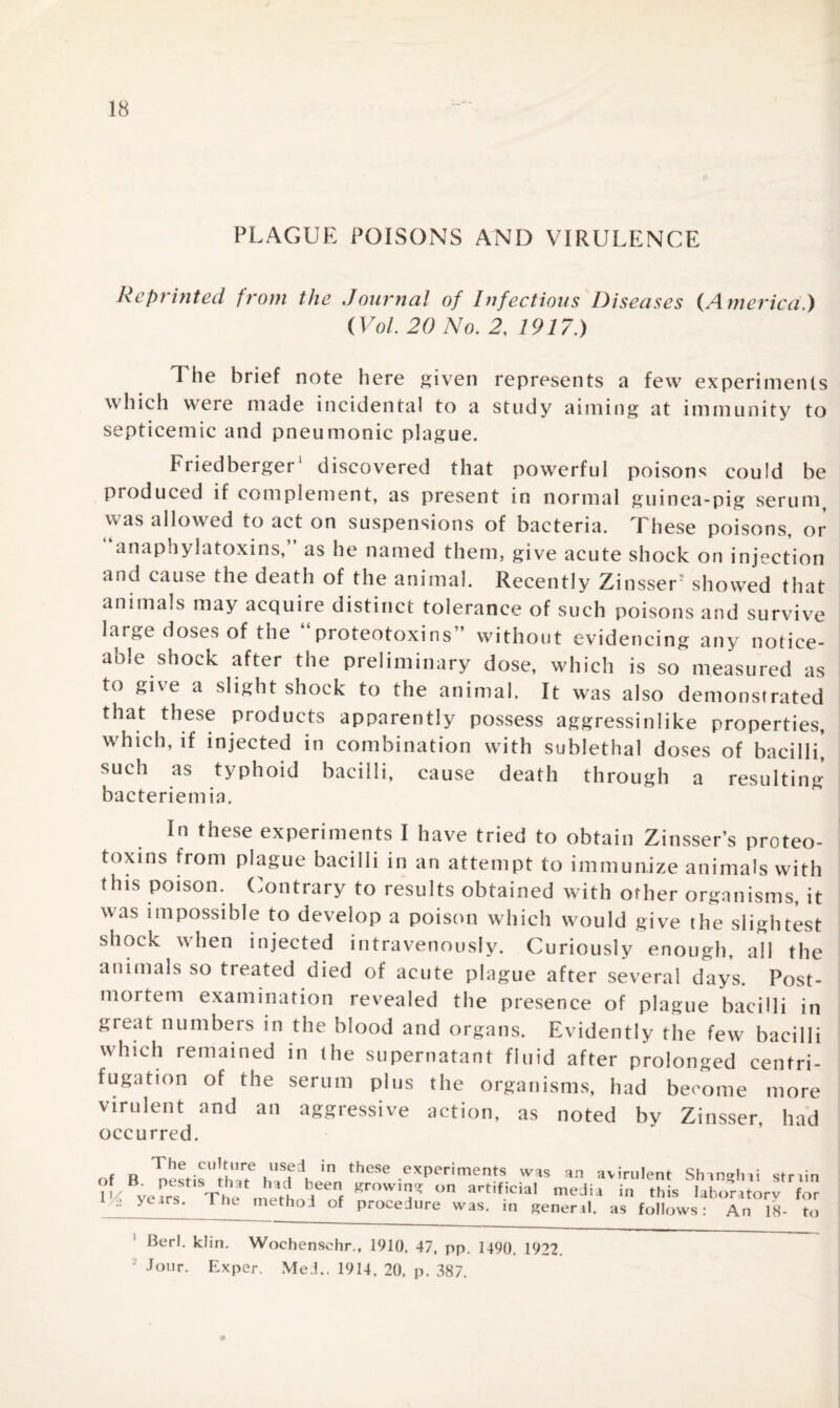 PLAGUE POISONS AND VIRULENCE Reprinted from the Journal of Infectious Diseases (America.) (Vol. 20 No. 2, 1917.) The brief note here given represents a few experiments which were made incidental to a study aiming at immunity to septicemic and pneumonic plague. Friedberger1 discovered that powerful poisons could be produced if complement, as present in normal guinea-pig serum was allowed to act on suspensions of bacteria. These poisons, or anaphylatoxins,” as he named them, give acute shock on injection and cause the oeath of the animal. Recently Zinsser showed that animals may acquire distinct tolerance of such poisons and survive large doses of the proteotoxins” without evidencing any notice¬ able shock after the preliminary dose, which is so measured as to give a slight shock to the animal. It was also demonstrated that these products apparently possess aggressinlike properties, which, if injected in combination with sublethal doses of bacilli, such as typhoid bacilli, cause death through a resulting bacteriemia. In these experiments I have tried to obtain Zinsser’s proteo¬ toxins from plague bacilli in an attempt to immunize animals with this poison. Contrary to results obtained with other organisms, it was impossible to develop a poison which would give the slightest shock when injected intravenously. Curiously enough, all the animals so treated died of acute plague after several days. Post¬ mortem examination revealed the presence of plague bacilli in great numbers in the blood and organs. Evidently the few bacilli which remained in the supernatant fluid after prolonged centri¬ fugation of the serum plus the organisms, had become more virulent and an aggressive action, as noted by Zinsser, had occurred. The culture used in of B. pestis that had been lli years. The method of these experiments was an avirulent Shanghai str growing on artificial media in this laboratory procedure was. in general, as follows: An 18- lin for to Berl. klin. Wochenschr., 1910, 47, pp. 1490, 1922. - Jour. Exper. Med.. 1914, 20, p. 387.