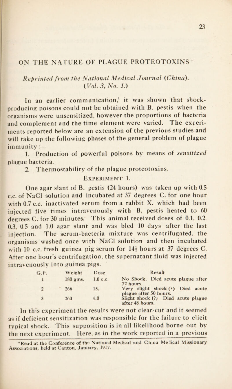 ON THE N ATURE OF PLAGUE PROTEOTOXINS * Reprinted from the National Medical Journal (China). (Vol. 3, No. 1.) In an earlier communication,1 it was shown that shock- producing poisons could not be obtained with B. pestis when the organisms were unsensitized, however the proportions of bacteria and complement and the time element were varied. The experi¬ ments reported below are an extension of the previous studies and will take up the following phases of the general problem of plague immunity:— 1. Production of powerful poisons by means of sensitized plague bacteria. 2. Thermostability of the plague proteotoxins. Experiment 1. One agar slant of B. pestis (24 hours) was taken up with 0.5 c.c. of NaCl solution and incubated at 37 degrees C. for one hour with 0.7 c.c. inactivated serum from a rabbit X. which had been injected five times intravenously with B. pestis heated to 60 degrees C. for 30 minutes. This animal received doses of 0.1, 0.2 0.3, 0.5 and 1.0 agar slant and was bled 10 days after the last injection. The serum-bacteria mixture was centrifugated, the organisms washed once with NaCl solution and then incubated with 10 c.c. fresh guinea pig serum for 14! hours at 37 degrees C. After one hour’s centrifugation, the supernatant fluid was injected intravenously into guinea pigs. G.P. Weight Dose Result 1 180 gms. 1.0 c.c. No Shock. Died acute plague after 72 hours. 2 266 15. Very slight shock (?) Died acute plague after 50 hours. 3 260 4.0 Slight shock (?) Died acute plague after 48 hours. In this experiment the results were not clear-cut and it seemed as if deficient sensitization was responsible for the failure to elicit typical shock. This supposition is in all likelihood borne out by the next experiment. Here, as in the work reported in a previous *Read at the Conference of the National Medical and China Medical Missionary Associations, held at Canton, January, 1917.