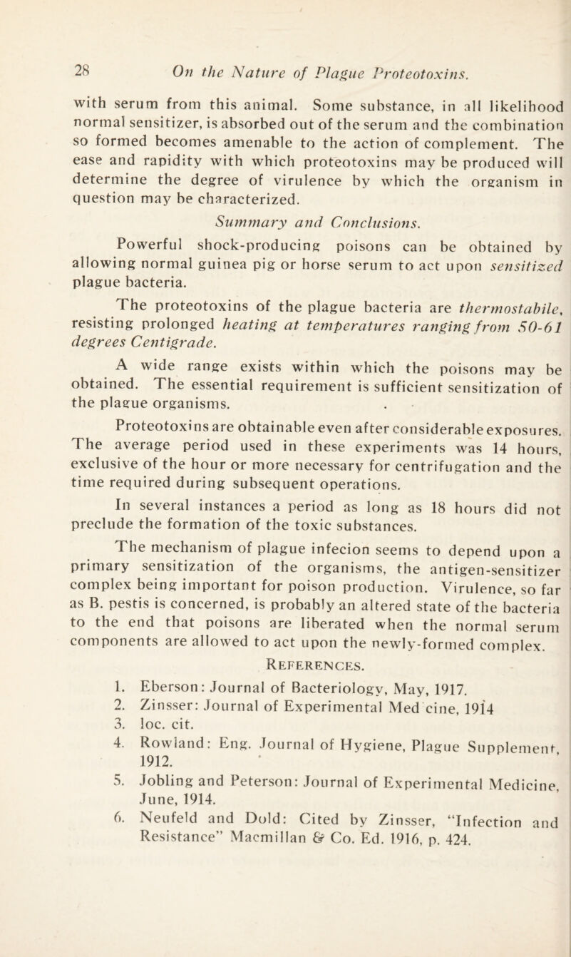 with serum from this animal. Some substance, in all likelihood normal sensitizer, is absorbed out of the serum and the combination so formed becomes amenable to the action of complement. The ease and rapidity with which proteotoxins may be produced will determine the degree of virulence by which the organism in question may be characterized. Summary and Conclusions. Powerful shock-producing poisons can be obtained by allowing normal guinea pig or horse serum to act upon sensitized plague bacteria. The proteotoxins of the plague bacteria are thermostabile, resisting prolonged heating at temperatures ranging from 50-61 degrees Centigrade. A wide range exists within which the poisons may be obtained. The essential requirement is sufficient sensitization of the plague organisms. Proteotoxins are obtainable even after considerable exposures. The average period used in these experiments was 14 hours, exclusive of the hour or more necessary for centrifugation and the time required during subsequent operations. In several instances a period as long as 18 hours did not preclude the formation of the toxic substances. The mechanism of plague infecion seems to depend upon a primary sensitization of the organisms, the antigen-sensitizer complex being important for poison production. Virulence, so far as B. pestis is concerned, is probably an altered state of the bacteria to the end that poisons are liberated when the normal serum components are allowed to act upon the newly-formed complex. References. 1. Eberson: Journal of Bacteriology, May, 1917. 2. Zinsser: Journal of Experimental Med cine, 1914 3. loc. cit. 4. Rowland: Eng. Journal of Hygiene, Plague Supplement 1912. 5. Jobling and Peterson: Journal of Experimental Medicine, June, 1914. 6. Neufeld and Dold: Cited by Zinsser, “Infection and Resistance” Macmillan & Co. Ed. 1916, p. 424.